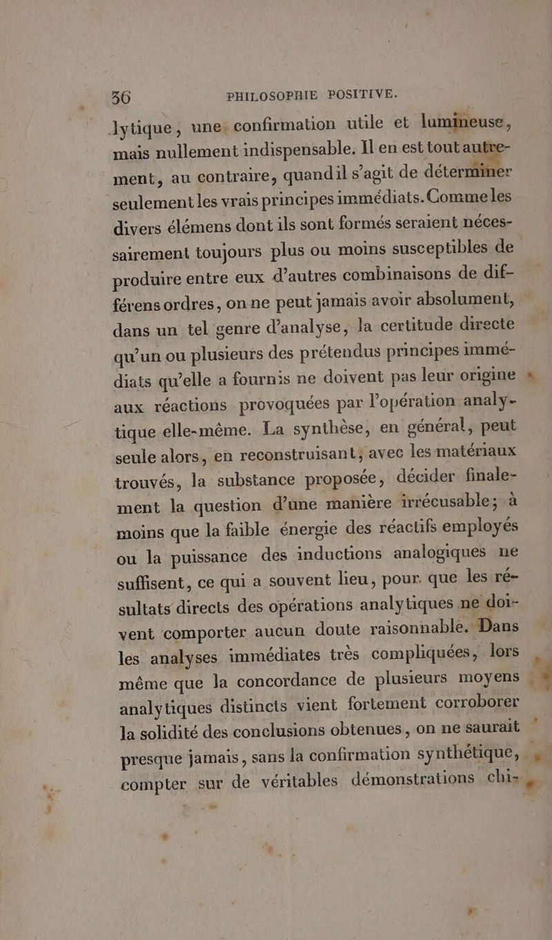 lytique, une: confirmation utile et lumineuse, mais nullement indispensable. Il en est tout autve- ment, au contraire, quandil s’agit de déterminer seulement les vrais principes immédiats. Comme les divers élémens dont ils sont formés seralent néces- produire entre eux d’autres combinaisons de dif- dans un tel genre d’analyse, la certitude directe qu'un ou plusieurs des prétendus principes 1mmé- diats qu’elle a fournis ne doivent pas leur origine aux réactions provoquées par l'opération analy- tique elle-même. La synthèse, en général, peut seule alors, en reconstruisant; avec les matériaux trouvés, la substance proposée, décider finale- ment la question d’une manière irrécusable; à moins que la faible énergie des réacüfs employés ou la puissance des inductions analogiques ne suffisent, ce qui a souvent lieu, pour. que les ré- sultats directs des opérations analytiques ne doi- vent comporter aucun doute raisonnable. Dans les analyses immédiates trés compliquées, lors même que la concordance de plusieurs moyens analytiques distincts vient fortement corroborer la solidité des conclusions obtenues, on ne saurait presque jamais, sans la confirmation synthétique,