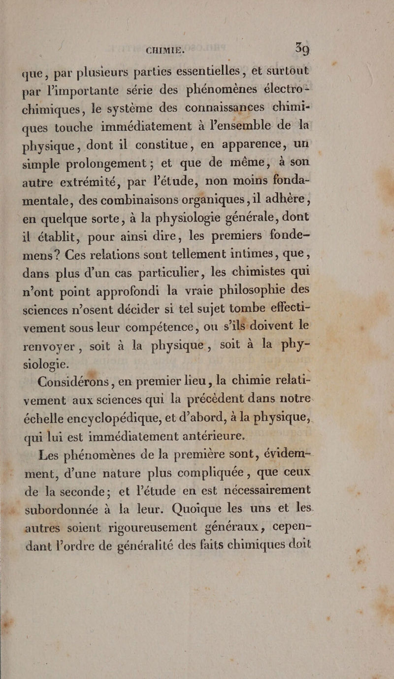 que, par plusieurs parties essentielles , et surtout par l’importante série des phénomènes électro: chimiques, le système des connaissances chimi- ques touche immédiatement à l’ensemble de la physique, dont il constitue, en apparence, un simple prolongement ; et que de même, à son autre extrémité, par l'étude, non moins fonda- mentale, des combinaisons organiques , il adhère, en quelque sorte, à la physiologie générale, dont il établit, pour ainsi dire, les premiers fonde- mens ? Ces relations sont tellement intimes, que, dans plus d’un cas particulier, les chimistes qui n’ont point approfondi la vraie philosophie des sciences n’osent décider si tel sujet tombe effecti- vement sous leur compétence, ou s’il doivent le renvoyer , soit à la physique, soit à la phy- siologie. | Cobsidédns , en premier lieu , la chimie relati- vement aux sciences qui la néant dans notre. échelle encyclopédique, et d’abord, à la physique, qui lui est immédiatement antérieure. | Les phénomènes de la première sont, évidem- ment, d’une nature plus compliquée, que ceux de la seconde; et l'étude en est nécessairement subordonnée à la leur. Quoique les uns et les. autres soient rigoureusement généraux, cepen- dant l’ordre de généralité des faits chimiques doit