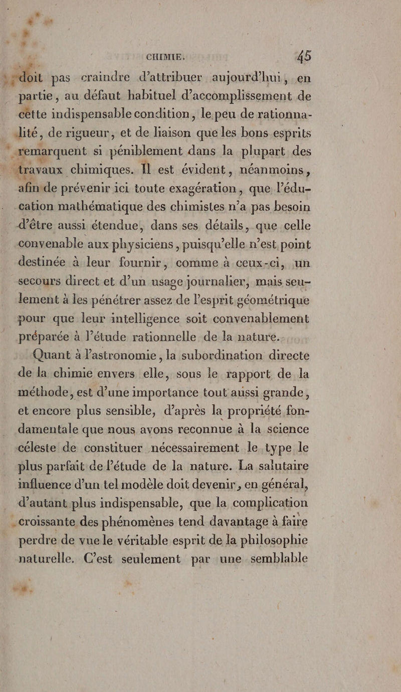 sit pas craindre d'attribuer aujourd’hui, en partie, au défaut habituel d’accomplissement de cêtte indispensable condition, le peu de rationna- ité, de rigueur, et de liaison que les bons esprits | remarquent si péniblement dans la plupart des travaux chimiques. Il est évident, néanmoins, afinide prévenir ici toute exagération, que l’édu- cation mathématique des chimistes n’a pas besoin d’être aussi étendue, dans ses détails, que celle convenable aux physiciens , puisqu'elle n’est point destinée à leur fournir, comme à ceux-ci, un secours direct et d’un usage journalier, mais seu- lement à les pénétrer assez de l'esprit géométrique pour que leur intelligence soit convenablement préparée à l’étude rationnelle de la nature. Quant à l'astronomie, la subordination directe de la chimie envers elle, sous le rapport de la méthode, est d’une importance tout aussi grande, et encore plus sensible, d’après la propriété fon- damentale que nous avons reconnue à la science céleste de constituer nécessairement le type le plus parfait de étude de la nature. La salutaire influence d’un tel modèle doit devenir, en général, d’autant.plus indispensable, que la complication . croissante des phénomènes tend davantage à faire perdre de vue le véritable esprit de la philosophie naturelle. Cest seulement par une semblable , 1 1