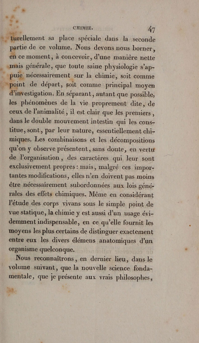 Pa » + à # » » ue CHIMIE. | 47 * iurellement sa place spéciale dans la seconde partie de ce volume. Nous devons nous borner, eh ce moment, à concevoir, d’une manière nette . wi générale, que toute saine physiologie s’ ap- puie nécessairement. sur la chimie, soit comme point de départ, soit comme principal moyen d'investigation. En séparant , autant que possible, les phénomènes de la vie proprement dite, de ceux de l’animalité , il est clair que les premiers , dans le double mouvement intestin qui les cons- ütue, sont, par leur nature, essentiellement chi- miques. Les combinaisons et les décompositions qu’on y observe présentent, sans doute, en vertu de l’organisation , des caractères qui leur sont exclusivement propres: mais, malgré ces impor- tantes modifications, elles n’en doivent pas moins être nécessairement subordonnées aux lois géné- rales des effets chimiques. Même en considérant l'étude des corps vivans sous le simple point de vue statique, la chimie y est aussi d’un usage évi- demment indispensable, en ce qu’elle fournit les moyens les plus certains de distinguer exactement entre eux les divers élémens anatomiques d’un organisme quelconque. Nous reconnaîtrons , en ads lieu, dans le volume suivant, que la nouvelle science fonda- mentale, que je présente aux vrais philosophes, ni] LA