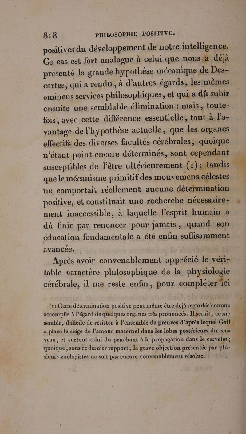 positives du développement de notre intelligence, Ce cas est fort analogue à celui que noussa déjà présenté la grande hypothèse mécanique de Des- éminens services philosophiques, et qui a dû subir ensuite une semblable élimination : mais, toute: fois, avec cette difiérence essentielle, tout à l’a- vantage-.de l'hypothèse actuelle, que les organes effectifs des diverses facultés cérébrales; quoique n’étant point encore déterminés, sont cependant que le mécanisme primitif des mouvemens célestes ne comportait réellement aucune détermination ment inaccessible, à laquelle lesprit humain a dû finir par renoncer pour jamais, .quand son éducation fondamentale a été enfin suffisamment avancée. dan Après avoir convenablement apprécié le véri- table caractère philosophique de la. physiologie cérébrale, il me reste enfin, pour compléterei (1) Cette détermination positive peut même être déjà regardée'comme accomplie à l'égard de quelques organes très prononcés. ILserait, ce me semble, difficile de résister à l’ensemble de preuves d’après lequel Gall a placé le siége de l'amour maternel dans les lobes postérieurs du cer= veau, et surtout celui du penchant à la propagation dans le cervelet ; quoique , sous ce dernier rapport, la grave objection présentée par plu- sieurs zoologistes ne soit pas encore convenablement résolue: E