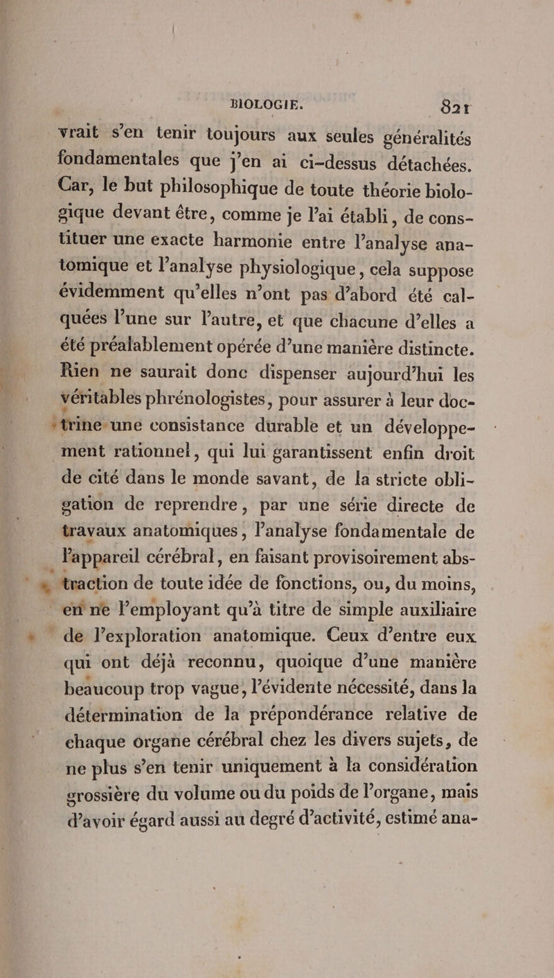 vrait s’en tenir URSS aux seules généralités fondamentales que jen ai ci-dessus détachées. Car, le but philosophique de toute théorie biolo- gique devant être, comme je l’ai établi, de cons- tituer une exacte harmonie entre l'analyse ana- tomique et l'analyse physiologique, cela suppose évidemment qu’elles n’ont pas d’abord été cal- quées l’une sur l'autre, et que chacune d’elles a été préalablement opérée d’une manière distincte. füen ne saurait donc dispenser aujourd’hui les véritables phrénologistes, pour assurer à leur doc- “trine-une consistance durable et un développe- ment rationnel, qui lui garantissent enfin droit de cité dans le monde savant, de la stricte obli- gation de reprendre, par une série directe de travaux anatomiques , l’analyse fondamentale de Fappareil cérébral, en faisant provisoirement abs- ‘+ “traction de toute idée de fonctions, ou, du moins, ef ne lemployant qu’à titre de simple me de l’exploration anatomique. Ceux d’entre eux qui ont déjà reconnu, quoique d’une manière beaucoup trop vague, l’évidente nécessité, dans la détermination de la prépondérance relative de chaque organe cérébral chez les divers sujets, de ne plus s’en tenir uniquement à la considération grossière du volume ou du poids de l'organe, mais d'avoir égard aussi au degré d’activité, estimé ana-
