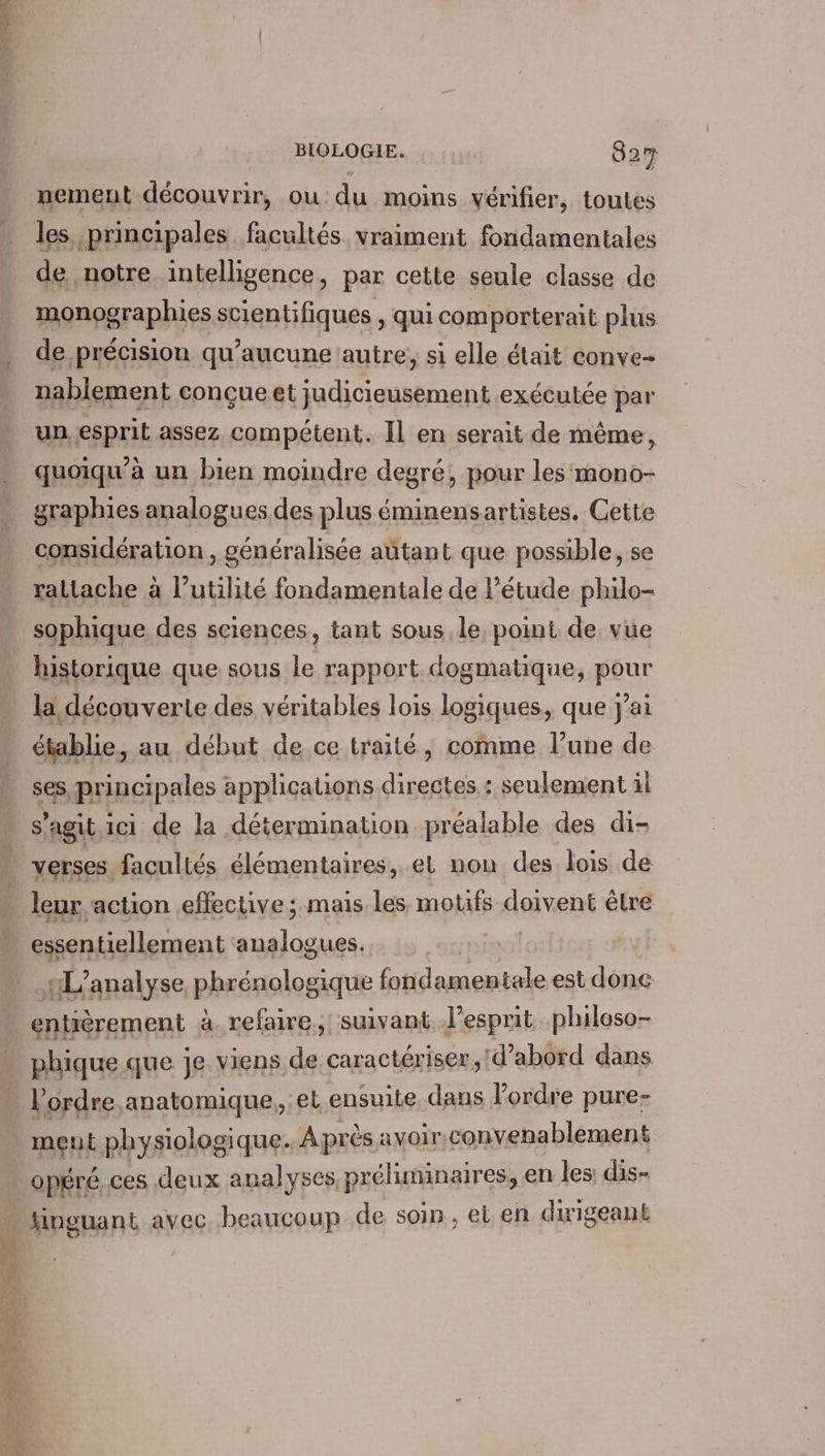 nement découvrir, ou du moins vérifier, toutes les principales facultés vraiment fondamentales de notre intelligence, par cette seule classe de monographies scientifiques , qui comporterait plus de précision qu'aucune autre, si elle était conve- nablement conçue et judicieusement exécutée par un esprit assez compétent. Il en serait de même, quoiqu'à un bien moindre degré, pour les mono- graphies analogues des plus éminensartistes. Cette NÉE raltache à l’utilité fondamentale de l'étude philo- considération , généralisée autant que possible, se sophique, des sciences, tant sous le, point de vue historique que sous le rapport dogmatique, pour la découverte des véritables lois logiques, que yai établie, au début de ce traité, comme l’une de ses principales applications directes : seulement il s’agit ici de la détermination préalable des di- HSE, façultés éknenigires, el non des Joisi dé + ai “he pe HL’analyse phrénologique fondamentale est donc entièrement à refaire, suivant l’esprit philoso- phique que je viens de caractériser, d’abord dans l'ordre anatomique, :et ensuite dans l’ordre pure- ment physiologique. Après avoir;convenablement opéré ces deux analyses préliminaires, en les dis- hinguant avec beaucoup de soin, et en dirigeant