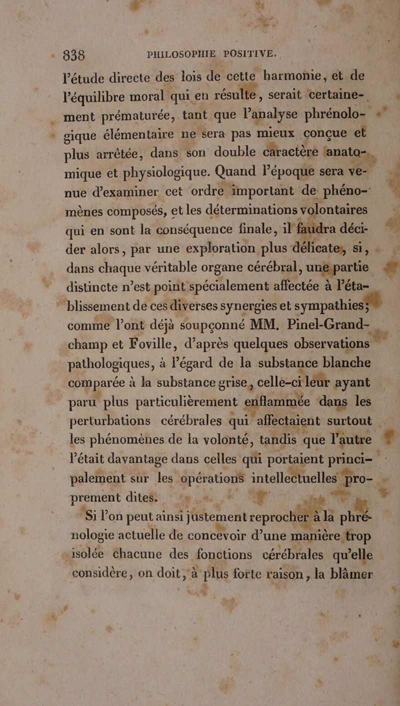 LA “4 838 PHILOSOPHIE POSITIVE. l'étude directe des lois de cette harmome, et de l'équilibre moral qui en résulte, serait certaine- à gique élémentaire ne sera pas mieux conçue et nue d'examiner cet ordre important de phéno- mènes composés, € et les déterminations volontaires qui en sont la conséquence finale, 1l faudra déci- dans chaque véritable organe cérébral » uejparte. distincte n’est point spécialement affectée à l’éta- ” blissement de ces diverses synergies et sympathiesÿ comme l’ont déjà soupçonné MM. Pinel-Grand- champ et Foville, d’après quelques observations phiholosiqués, à l'égard de la substance blanche com parée à la substance grise, + dE ayant paru plus particulièrement e enflammée dans les perturbations cérébrales qui ‘affectaient surtout les phénomènes de la volonté, tandis que l'autre A ù # 7 palement sur les opérations intellectuelles s pro prement dites. nt, it ” Si l’on peut ainsi justement d àla se: nologie actuelle de concevoir d’une manière‘trop isolée chacune des fonctions cérébrales qu’elle considère, on doit, à plus forte raison, la blämer
