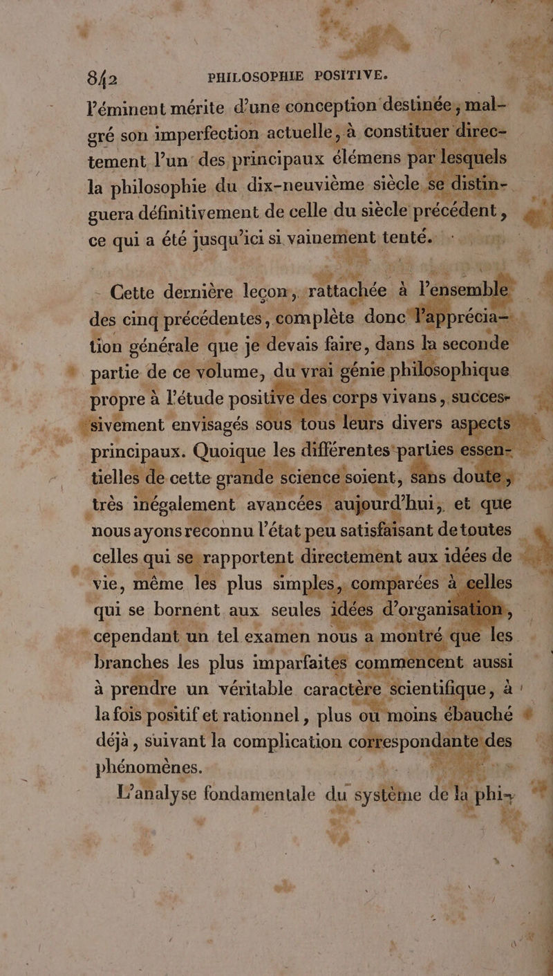 | SP 842 PHILOSOPHIE POSITIVE. | — e+) # PA Péminent mérite d’une conception destinée; mal gré son imperfection actuelle, à constituer direc- tement l’un des principaux élémens par lesquels la philosophie du dix-neuvième siècle se distin guera définitivement de celle du siècle précédent, ce qui à été jusqu ici si vainement tenté. 7 gp a pa mi PRE 4 - Cette dernière leçon: Men à | l'e | nsemble - des cinq précédentes complète donc Fap tion générale que je devais faire, dans de soom du SE re Éopan v partie, “is ce e volume, principaux. Grise à les nn me » 4 bn: cette grande sciencé! soient s doùte,, de. , x ge i Le très inépalement avancées | RP bnid'huis et que nous ayonsreconnu l’état peu satisfaisant de toutes celles qui proton scstien aux idées de 4 se bornént aux seules ee ren 3 Lee se, KE) ME de * cependant un tel examen nous à montre branches les plus imparfaités commén ; aires à préndre un véritable caractèse scientifique, à! la fois positif et rationnel , plus mr. ACTES ébauché 6 déjà, Suivant la complication brie 4 phénomènes. à analyse fondamentale du système de + | phi Là À ke pa: Ÿ L