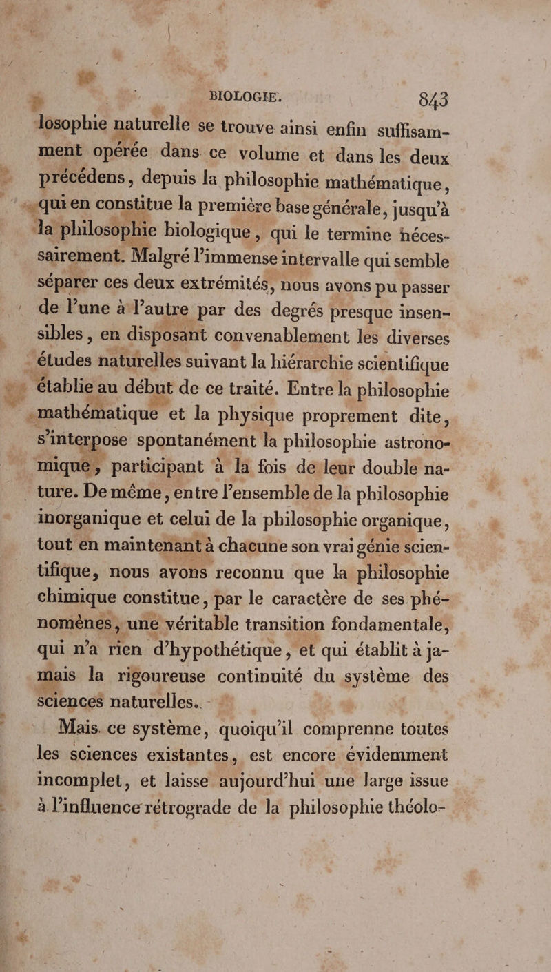 / kr | lésophie naturelle se trouve ainsi enfin suffisam- ment opérée dans ce volume et dans les deux précédens, depuis la philosophie Die, Ja “philosophie biologique » qui le termine héces- sairement. Malgré l' immense intervalle qui semble séparer ces deux extrémités, nous ayons pu passer de l’une à l’autre par des deséi presque insen- sibles , en disposant convenablement les diverses | ad s interpose dé me 4 la philosophie astrono- mique, partant à la fois de’leur double na- inorganique et Fi de la philosophie organique, tout en maintenant à à chacune son vrai génie scien- tifique, nous avons reconnu que la philosophie chimique constitue, par le caractère de ses phé- nomènes , une véritable transition fondamentale, qui n’a rien d’ hypothétique, ‘et qui établit à ja- ais la rigoureuse continuité du système des sciences naturelles. Mais. ce système, quoiqu'il comprenne toutes les sciences existantes, est encore évidemment incomplet, et laisse aujourd’hui une large issue à l'influence rétrograde de la philosophie théolo-