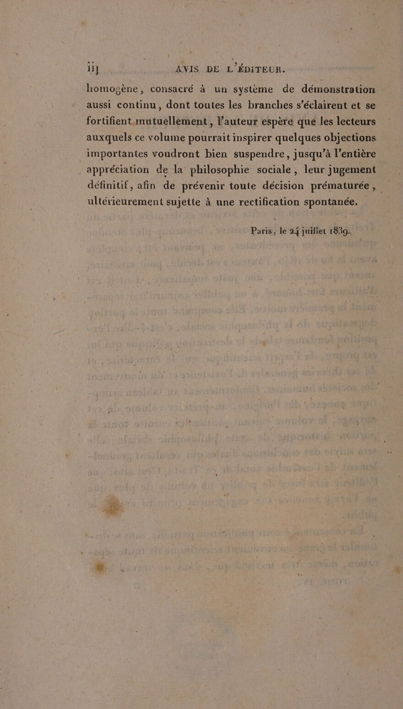 ii} AVIS DE L'ÉDITEUR. homogène, consacré à un système de démonstration aussi continu, dont toutes les branches s’éclairent et se fortifient mutuellement , l’auteur espère qué les lecteurs auxquels ce volume pourrait inspirer quelques objections importantes voudront bien suspendre, jusqu’à l'entière _appréciation de la philosophie sociale, leur jugement définitif, afin de prévenir toute décision prématurée, ultérieurement sujette à une rectification spontanée.