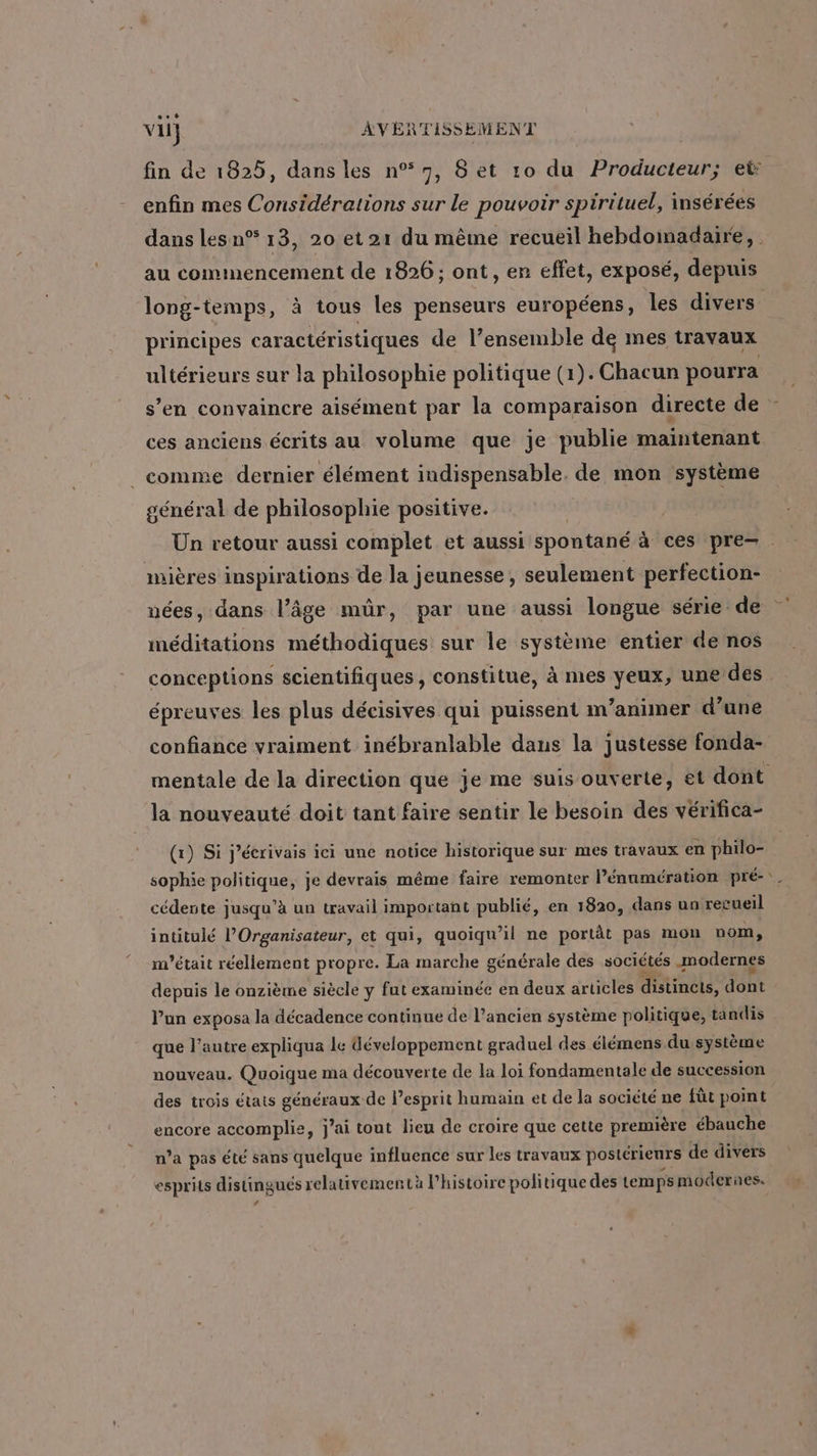 vu} AVERTISSEMENT enfin mes Considérations sur le pouvoir spirituel, insérées au commencement de 1826 ; ont, er effet, exposé, depuis 4 principes caractéristiques de l’ensemble de mes travaux ultérieurs sur la philosophie politique (1).Chacun pourra s’en convaincre aisément par la comparaison directe de ces anciens écrits au volume que je publie maintenant _ comme dernier élément indispensable, de mon système général de philosophie positive. mières inspirations de la jeunesse, seulement perfection- nées, dans l’âge mûr, par une aussi longue série de méditations méthodiques sur le système entier de nos conceptions scientifiques, constitue, à mes yeux, une des épreuves les plus décisives qui puissent m’animer d’une confiance vraiment inébranlable dans la justesse fonda- la nouveauté doit tant faire sentir le besoin des vérifica- (1) Si j’écrivais ici une notice historique sur mes travaux en philo- cédente jusqu’à un travail important publié, en 1820, dans un recueil intitulé l’Organisateur, et qui, quoiqu'il ne portât pas mon nom, m'était réellement propre. La marche générale des sociétés modernes depuis le onzième siècle y fut examinée en deux articles distincts, dont l'un exposa la décadence continue de l’ancien système politique, tandis que l’autre expliqua le développement graduel des élémens du système nouveau. Quoique ma découverte de la loi fondamentale de succession des trois états généraux de l'esprit humain et de la société ne fût point encore accomplie, j’ai tout lieu de croire que cette première ébauche n’a pas été sans quelque influence sur les travaux postérieurs de divers esprits distingués relativementà l’histoire politique des temps modernes. *