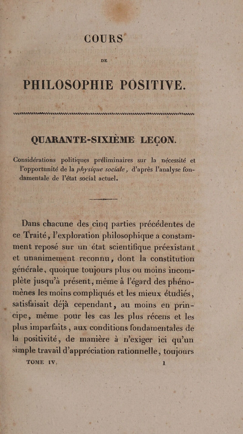 COURS PHILOSOPHIE POSITIVE. M : , \ LAAAAAAAAARAAAANU TU Ÿ AAAAAAAAAANANAR AU VAR ANA QUARANTE-SIXIÈME LECON. Considérations politiques préliminaires sur la nécessité et l'opportunité de la physique sociale , d’après l’analyse fon- damentale de l’état social actuel. 4 Dans chacune des cinq parties précédentes de ce Traité, l'exploration philosophique à constam- ment reposé Sur un état scientifique préexistant et unanimement reconnu, dont la constitution générale, quoique toujours plus ou moins incom- plète jusqu’à présent, même à l'égard des phéno- mènes les moins compliqués et les mieux étudiés, satisfaisait déjà cependant, au moins én prin- cipe, même pour les cas les plus récens et les plus imparfaits , aux conditions fondamentales dé la positivité, de manière à n’exiger ici qu’un simple travail d'appréciation rationnelle, toujours