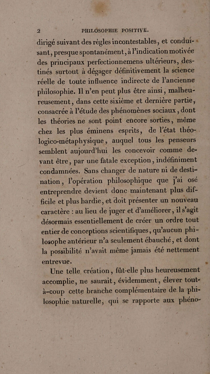 dirigé suivant des règles incontestables, et condui- « sant, presque spontanément, à l'indication motivée des principaux perfectionnemens ultérieurs, des- tinés surtout à dégager définitivement la sence réelle de toute influence indirecte de l’ancienne philosophie. I1 n’en peut plus être ainsi, malheu- reusement, dans cette sixième et dernière partie, consacrée à l’étude des phénomènes sociaux , dont les théories ne sont point encore sorties, même chez les plus éminens esprits, de l'état théo- . logico-métaphysique , auquel tous les penseurs semblent aujourd’hui les concevoir comme de- vant être, par une fatale exception, indéfiniment condamnées. Sans changer de nature n1 de desti- nation, l'opération philosophique que j'ai osé “entreprendre devient donc maintenant plus dif- ficile et plus hardie, et doit présenter un nouveau caractère : au lieu de juger et d'améliorer , ils’ agit désormais essentiellement de créer un ordre tout entier de GoRpeneuE scientifiques, qu'aucun phi- losophe antérieur n’a seulement ébauché, et dont la possibilité n’avait même jamais été nettement entrevue. Une telle création, füt-elle plus heureusement accomplie, ne saurait, évidemment , élever tout- à-coup cette branche complémentaire de la phi- losophie naturelle, qui se rapporte aux phéno- 4