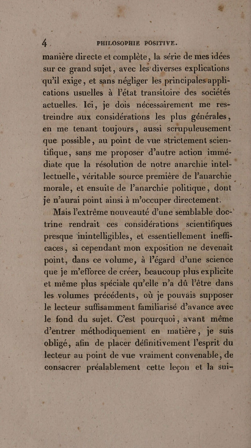 manière directe et complète, la série de mes idées sur ce grand sujet, avec les diverses explications qu'il exige, et SE négliger les principalesappli- cations usuelles à l’état transitoire des sociétés actuelles. Ici, je dois nécessairement me res- treindre aux considérations les plus générales, en me tenant toujours , aussi scrupuleusement que possible, au point de vue strictement scien- tifique, sans me proposer d’autre action immé- diate que la résolution de notre anarchie intel lectuelle, véritable source premiére de Vanarchie morale, ét ensuite de l’anarchie politique , dont je n'aurai point ainsi à m'occuper directement. trine rendrait ces considérations scientifiques presque inintelligibles, et essentiellement ineffi- caces, si cependant mon exposition ne devenait point, dans ce volume, à l’égard d’une science que je m'efforce de créer, HR plus explicite et même plus spéciale qu’elle n’a dû l'être dans les volumes précédents, où je pouvais supposer . le lecteur suffisamment familiarisé d’avance avec le fond du sujet. C’est pourquoi, avant même mn obligé, afin de placer définitivement l'esprit du lecteur au point de vue vraiment convenable, de