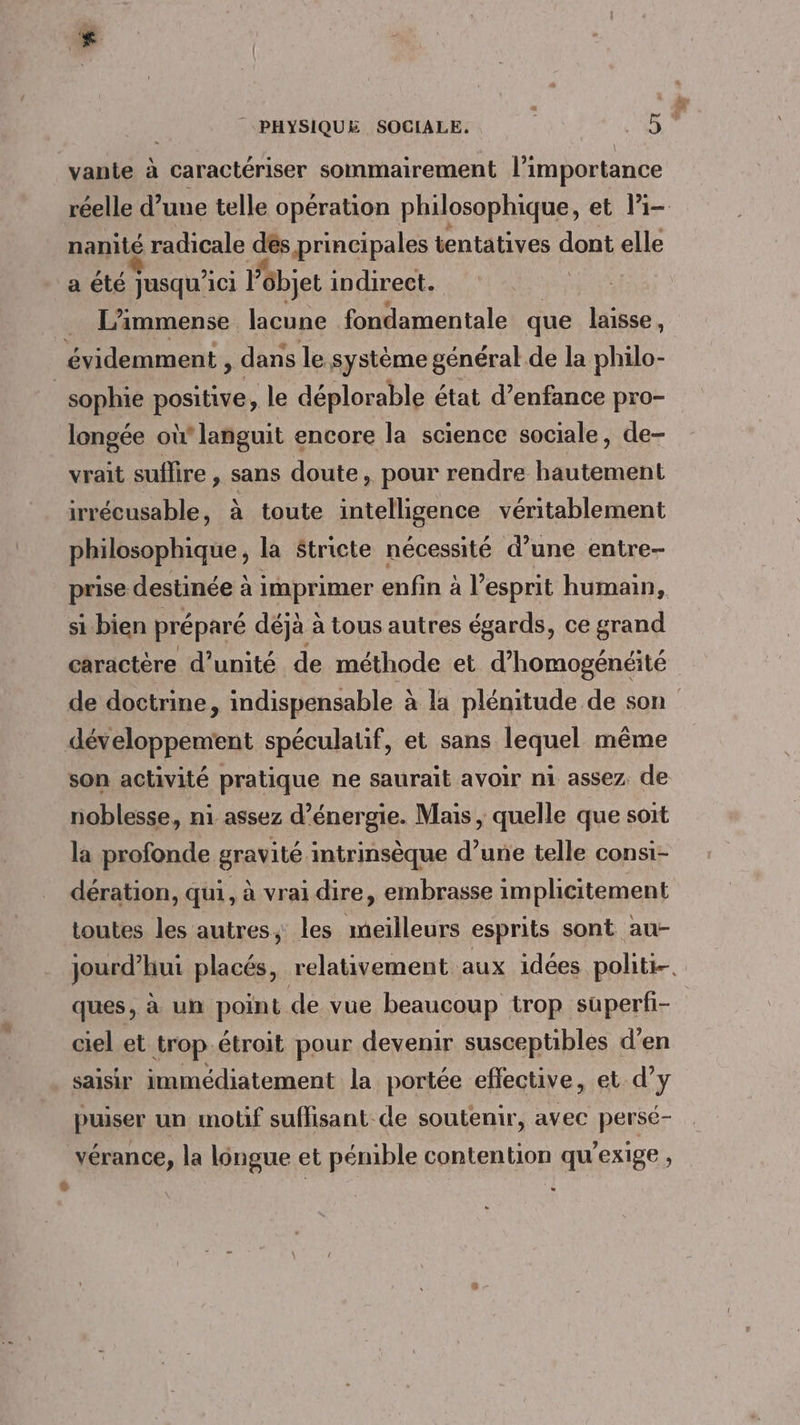 vante à caractériser sommairement l'importance réelle d’une telle opération philosophique, et li nanité radicale dés principales tentatives dont elle a été Jusqu'ici Fôbjet indirect. | L’immense lacune Di aritale que laisse , sophie positive, le déplorable état d’enfance pro- longée où languit encore la science sociale, de- vrait suffire , sans doute, pour rendre hautement irrécusable, à toute intelligence véritablement philosophique, la Stricte nécessité d’une entre- prise destinée à à imprimer enfin à l esprit humain, si bien préparé déjà à tous autres égards, ce grand caractère d'unité de méthode et d’homogénéité de doctrine, indispensable à la plénitude de son son activité pratique ne saurait avoir ni assez de noblesse, n1 assez d'énergie. Mais, quelle que soit la profonde gravité intrinsèque d’une telle consi- dération, qui, à vrai dire, embrasse implicitement toutes les autres, les meilleurs esprits sont au- jourd’hui placés, relativement aux idées politi-. ques, à un point de vue beaucoup trop superfi- ciel et trop étroit pour devenir susceptibles d’en saisir immédiatement la portée effective, et d’y puiser un motif suffisant de soutenir, avec perse- vérance, la longue et pénible contention qu’exige ,