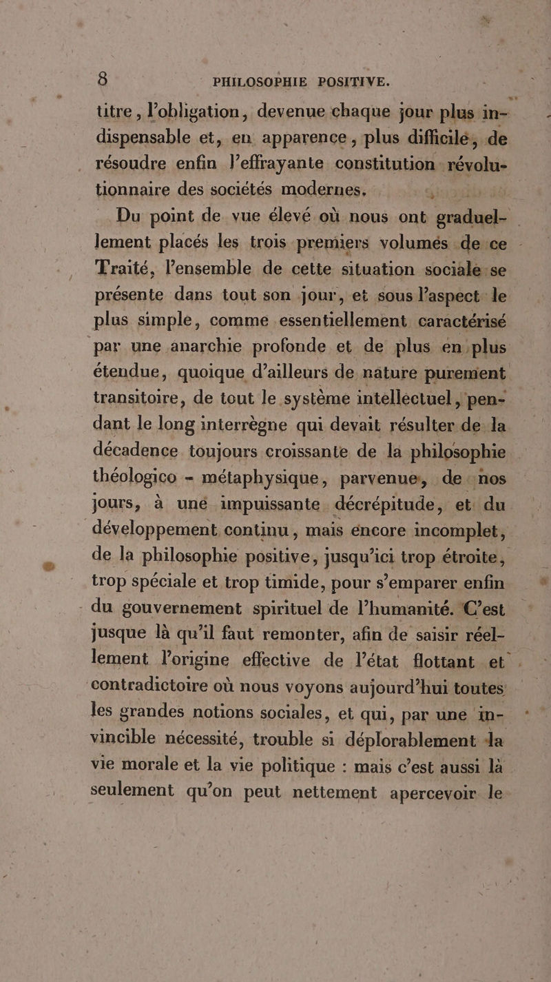 dispensable et, en apparence, plus difiicilé, de tionnaire des sociétés modernes, c: Traité, l’ensemble de cette situation sociale.se présente dans tout son jour, et sous l’aspect le plus simple, comme essentiellement caractérisé transitoire, de tout le système intellectuel &gt; pen- dant le long interrègne qui devait résulter de. la décadence toujours croissante de la philosophie théplogia métaphysique, parvenue, de nos jours, à uné impuissante décrépitude, et du développement continu , mais éncore incomplet, trop spéciale et trop timide, pour s’emparer enfin du gouvernement spirituel de l’humanité. C’est jusque là qu’il faut remonter, afin de saisir réel- les grandes notions sociales, et qui, par une in-