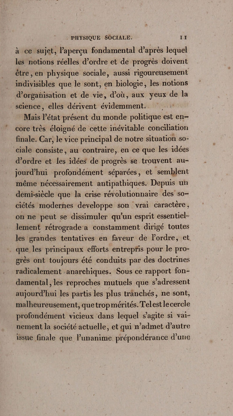 à ce sujet, l'apercu fondamental d’après lequel les notions réelles d’ordre et de progrès doivent être, en physique sociale, aussi rigoureusement indivisibles que le sont, en biologie, les notions d'organisation et de vie, d’où, aux yeux de la science, elles dérivent évidemment. Mais l’état présent du monde politique est en- core très éloigné de cette inévitable conciliation finale. Car, le vice principal de notre situation 50- ciale consiste, au contraire, en ce que les idées d'ordre et les idées de progrès se trouvent au- jourd’hui profondément séparées, et semblent même nécessairement antipathiques. Depuis un démi-siècle que la crise révolutionnaire des so- ciétés modernes developpe son vrai caractère , on ne peut se dissimuler qu’un esprit essentiel- lement rétrograde-a constamment dirigé toutes les grandes tentatives en faveur de l’ordre, et . que les principaux efforts entrepris pour le pro- grès ont toujours été conduits par des doctrines radicalement anarchiques. Sous ce rapport fon- damental, les reproches mutuels que s'adressent aujourd’hui les partis les plus tranchés, ne sont, malheureusement, quetrop mérités. Telest le cercle profondément vicieux dans lequel s’agite si vai- nement la société actuelle, et qui n’admet d'autre issue finale que lunanime prépondérance d’une