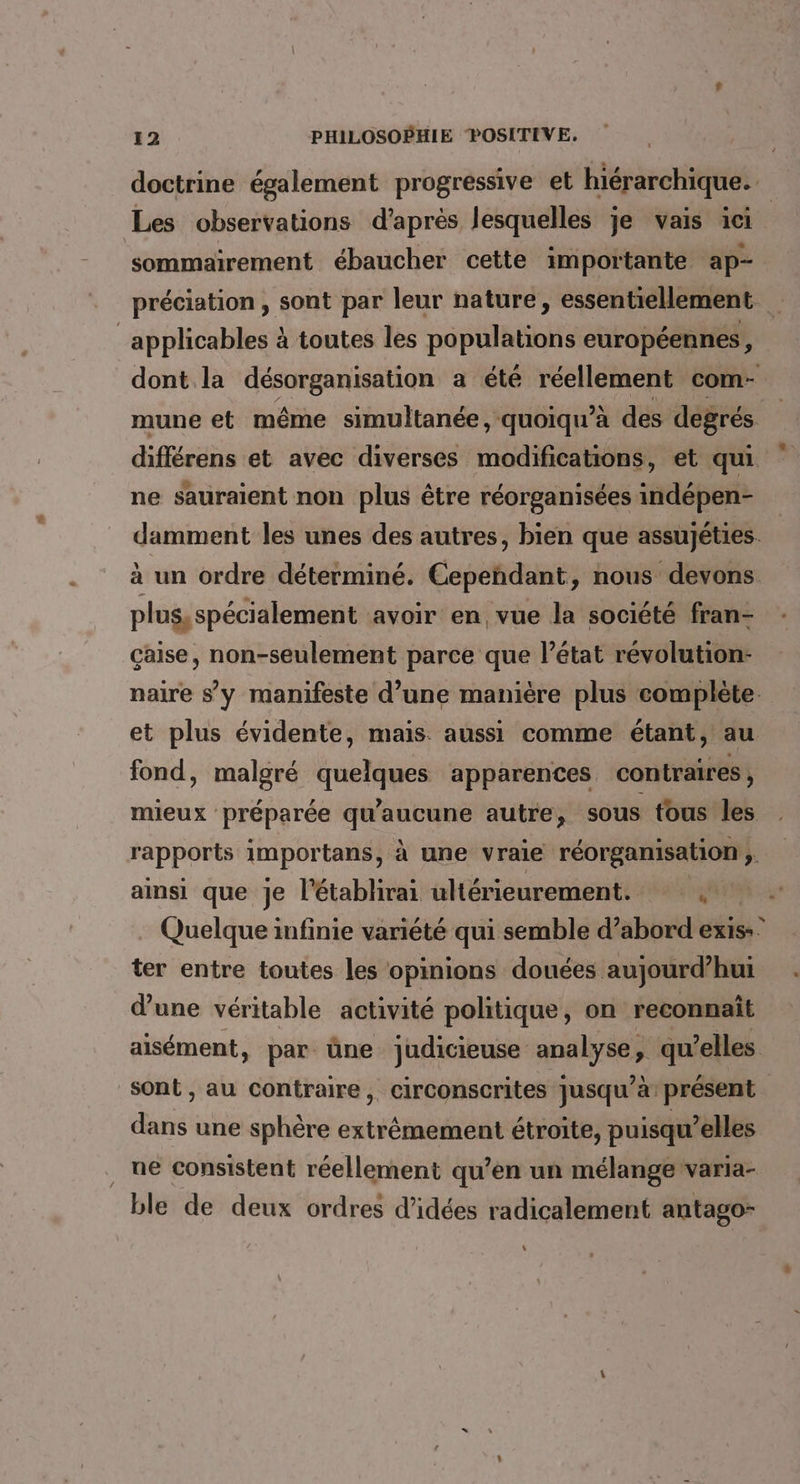 doctrine également progressive et hiérarchique. sommairement ébaucher cette importante ap- applicables à toutes les populations européennes, mune et même simultanée, quoiqu’à des degrés ne sauraient non plus être réorganisées indépen- plus, spécialement avoir en vue la société fran- çaise, non-seulement parce que l’état révolution- fond, malgré quelques apparences contraires, mieux préparée bars autre, sous tous les rapports importans, à une vraie réorganisation ; ainsi que je l'établirai ultérieurement. © ter entre toutes les opinions douées aujourd’hui d’une véritable activité politique, on reconnaît aisément, par üne judicieuse analyse, qu’elles dans une sphère extrémement étroite, puisqu'elles ne consistent réellement qu’en un mélange varia- *