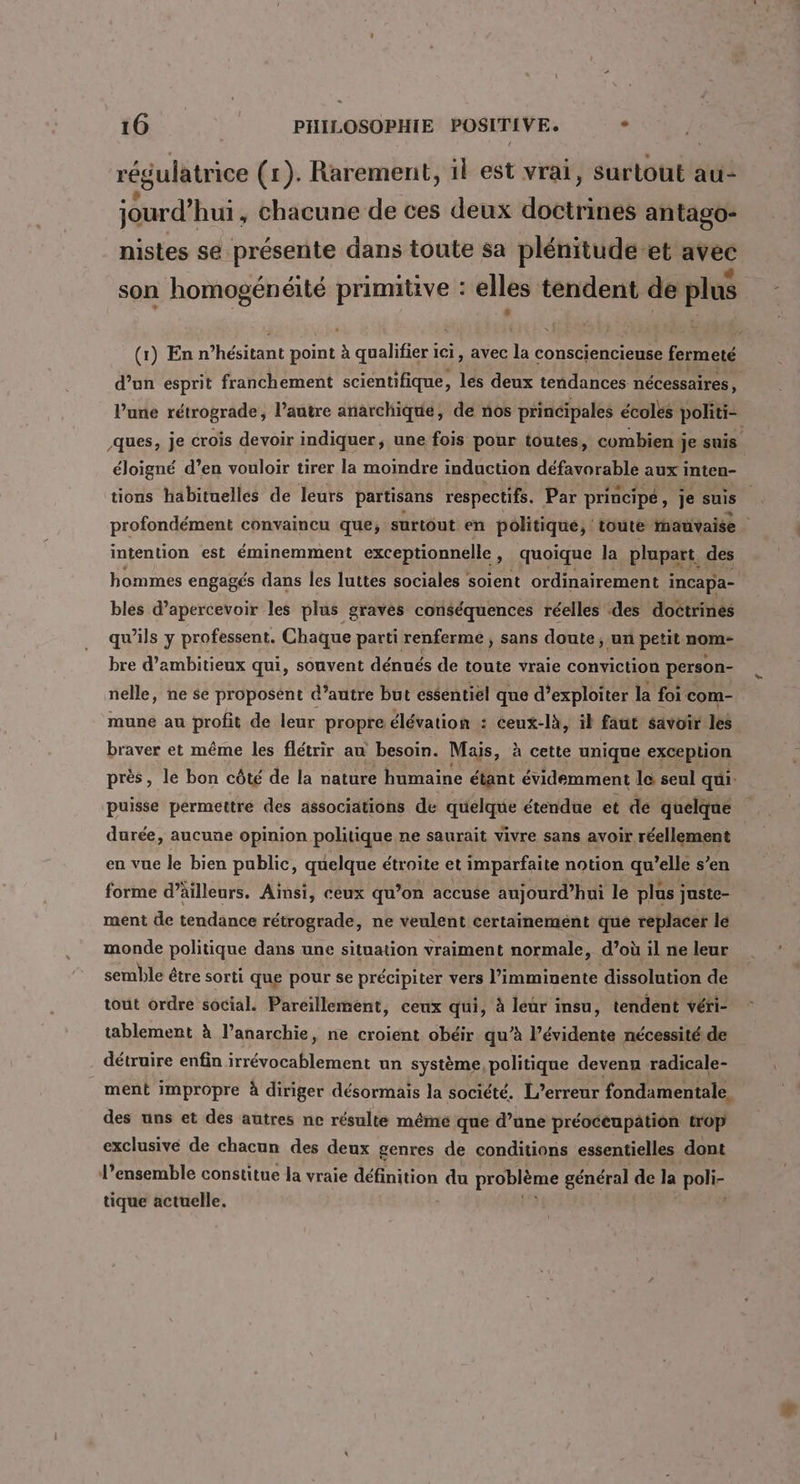 régulatrice (1). Rarement, il est vrai, Surtout au- .? : « | jourd’hui, chacune de ces deux doctrines antago- nistes se présente dans toute sa plénitude et avec 5 Ts: F Se du: j @ son homogénéité primitive : elles tendent de plus (1) En n’hésitant point à qualifier ici, avec la consciencieuse fermeté d’un esprit franchement scientifique, les deux tendances nécessaires, lune rétrograde , l’autre anarchique, de nos principales écoles politi- ques, je crois devoir indiquer, une fois pour toutes, combien j je suis éloigné d’en vouloir tirer la moindre induction déttrobie aux inten- tions habituelles de leurs partisans respectifs. Par principe, je suis” profondément convaincu que, surtout en politique; toute nauvaise intention est éminemment exceptionnelle, quoique la plupart, des hommes engagés dans les luttes sociales soient ordinairement i incapa- bles d’apercevoir les plus graves conséquences réelles ‘des doctrines qu’ils y professent. Chaque parti renferme , sans doute; un petit nom- bre d’ambitieux qui, souvent dénués de toute vraie conviction person- nelle, ne se proposent d’autre but essentiel que d’exploiter la foi com- mune au profit de leur propre élévation : ceux-là, il faut savoir les braver et même les flétrir au besoin. Mais, à cette unique exception près, le bon côté de la nature humaine étant évidemment le seul qui. puisse permettre des associations de quelque étendue et de quelque durée, aucune opinion politique ne saurait vivre sans avoir réellement en vue le bien public, quelque étroite et imparfaite notion qu’elle s’en forme d’äilleurs. Ainsi, ceux qu’on accuse aujourd’hui le plus j juste- ment de tendance rétrograde, ne veulent certainement que replacer le monde politique dans une situation vraiment normale, d’où il ne leur semble être sorti que pour se précipiter vers l’imminente dissolution de tout ordre social. Pareillement, ceux qui, à leur insu, tendent véri- tablement à l'anarchie, ne croient obéir qu’à l’évidente nécessité de détruire enfin irrévocablement un système, politique devenu radicale- ment impropre à diriger désormais la société. L’erreur fondamentale. des uns et des autres ne résulte méme que d’une préoceupation trop exclusive de chacun des deux genres de conditions essentielles dont l’ensemble constitue la vraie définition du problème général de la poli- tique actuelle.