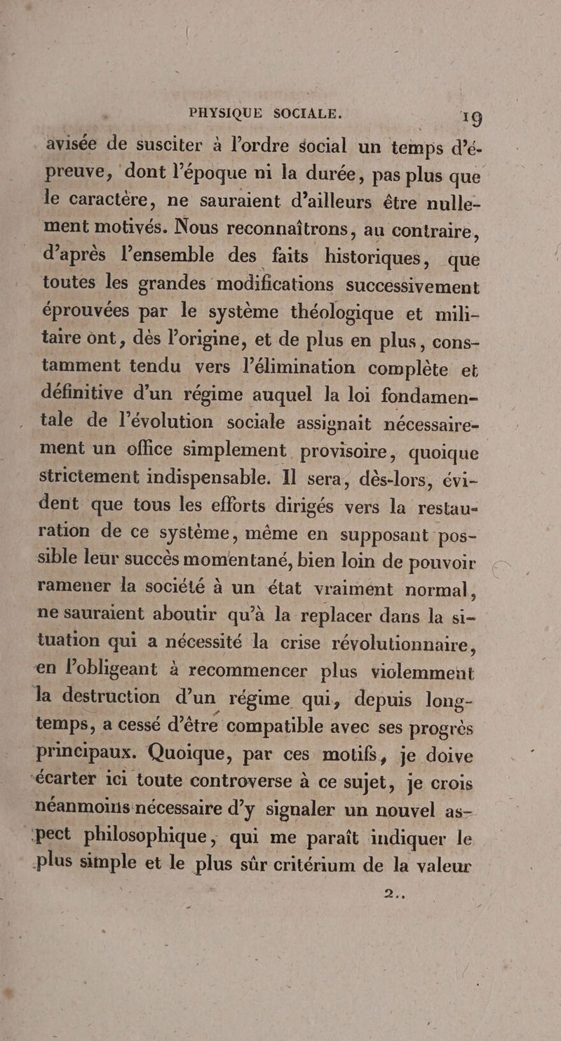 avisée de susciter à l’ordre social un temps d’é- preuve, dont l’époque ni la durée, pas plus que le caractère, ne sauraient d’ailleurs être nulle- ment motivés. Nous reconnaîtrons, au contraire, d’après l’ensemble des faits Éétor het, que toutes les grandes modifications successivement éprouvées par le système théologique et mili- taire ont, dès l’origine, et de plus en plus, cons- tamment tendu vers l’élimination complète et définitive d’un régime auquel la loi fondamen- tale de l’évolution sociale assignait nécessaire- ment un office simplement, provisoire, quoique strictement indispensable. 11 sera, dès-lors, évi- dent que tous les eflorts dirigés vers la restau- ration de ce plÈne; même en supposant pos- sible leur succès momentané, bien loin de pouvoir ramener la société à un état vraiment normal, ne sauraient aboutir qu’à la replacer dans la si- tuation qui a nécessité la crise révolutionnaire, en lobligeant à recommencer plus Element) la destruction d’un régime qui, depuis long- temps, a cessé d’être compatible avec ses progrès principaux. Quoique, par ces motifs, je doive “écarter ici toute controverse à ce sujet, Je CrOIs néanmoüis nécessaire dy signaler un nouvel as- ‘pect philosophique , qui me paraît indiquer le plus simple et le plus sûr cntérium de la valeur 2e