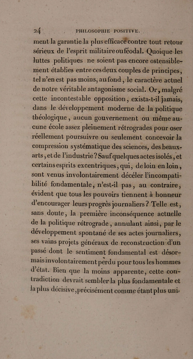 ment la garantie la plusefficacécontre tout retour sérieux de lesprit militaireouféodal. Quoique:les luttes politiques ne soient pas encore ostensible- ment établies entre ces deux couples de principes, tel n’en est pas moins, au fond ,:le caractère actuel de notre véritable antagonisme social. Or, malgré cette incontestable opposition, exista-t-il jamais, dans le développement moderne de la politique théologique , aucun gouvernement ou mêmeau- cune école assez pleinement rétrogrades pour oser réellement poursuivre ou seulemént concevoir la compression systématique des sciences, des beaux- arts ;et de l’industrie ? Sauf quelques actesisolés,, et certains esprits excentriques; qui, de loin en loin, sont venus involontairement décéler l’incompati- bilité fondamentale ; n’est-il pas, au contraire, évident que tous les pouvoirs tiennent à honneur d'encourager leurs progrès journaliers ? Telle. est, sans doute, la première inconséquence actuelle de la politique rétrograde , annulant ainsi, par le développement spontané de:ses actes journaliers, ses vVains projets généraux de reconstruction-d’un passé dont le sentiment fondamental est: désor- mais involontairement perdu pour tous les hommes d'état. Bien que la moins apparente, cette con- tradiclion devrait sembler la plus fondamentale et la plus décisive précisément comme étant plus uni-