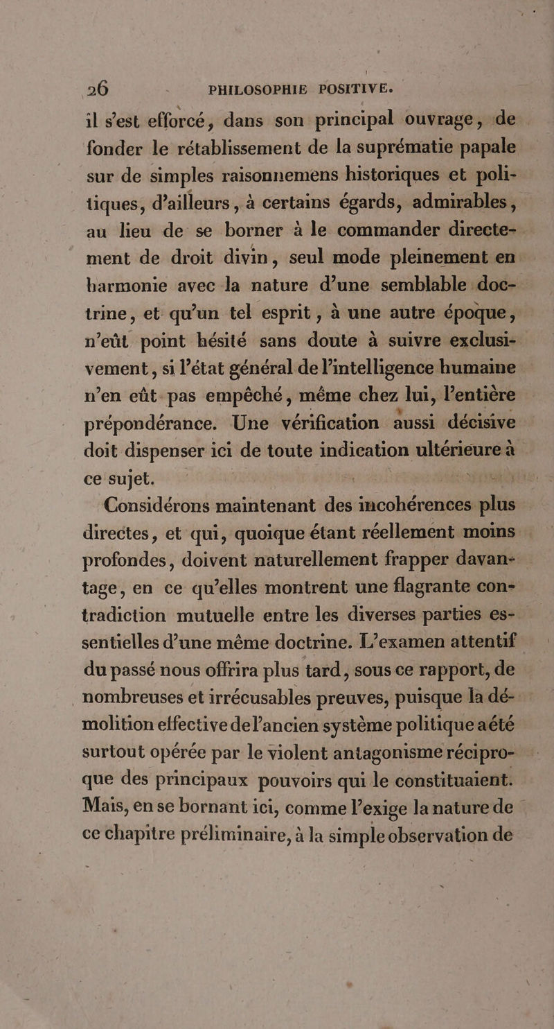 il s’est efforcé, dans son principal ouvrage, ‘de fonder le rétablissement de la suprématie papale sur de simples raisonnemens historiques et poli- tiques, d’ailleurs , à certains égards, admirables, au lieu de se borner à le commander directe- ment de droit divin, seul mode pleinement en harmonie avec la nature d’une semblable .doc- trine, et qu’un tel esprit, à une autre époque, n’eût point hésité sans doute à suivre exclusi- vement, si l’état général de MRC humaine n’en eût pas empêché, même chez lui, l'entière prépondérance. Une vérification aussi décisive doit dispenser ici de toute indication ultérieure à ce sujet. Considérons maintenant des incohérences plus directes, et qui, quoique étant réellement moins profondes, doivent naturellement frapper davan- tage, en ce qu’elles montrent une flagrante con- tradiction mutuelle entre les diverses parties es- sentielles d’une même doctrine. L’examen attentif du passé nous offrira plus tard, sous ce rapport, de nombreuses et irrécusables preuves, puisque la dé- molition effective de l’ancien système politique aété surtout opérée par le violent antagonisme récipro- que des principaux pouvoirs qui le constituaient. Mais, en se bornant ici, comme l’ exige la nature de ce chapitre préliminaire, à la simple observation de