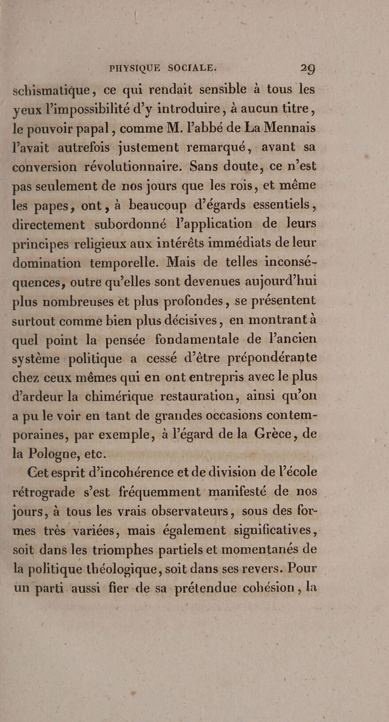 schismatique, ce qui rendait sensible à tous les yeux l'impossibilité d’y introduire, à aucun titre, le pouvoir papal , comme M. l'abbé de La Mennais l'avait autrefois justement remarqué, avant sa conversion révolutionnaire. Sans doute, ce n’est pas seulement de nos jours que les rois, et même les papes, ont, à beaucoup d’égards essentiels, directement subordonné l'application de leurs principes religieux aux intérêts immédiats de leur domination temporelle. Mais de telles inconsé- quences, outre qu’elles sont devenues aujourd’hui plus nombreuses et plus profondes, se présentent surtout comme bien plus décisives, en montrant à quel point la pensée fondamentale de l’ancien système politique a cessé d’être prépondérante chez ceux mêmes qui en ont entrepris avec le plus d’ardeur la chimérique restauration, ainsi qu'on a pu le voir en tant de grandes occasions contem- poraines, par exemple, à l’égard de la Grèce, de la Pologne, etc. - Get esprit d’incohérence et de division de l’école rétrograde s’est fréquemment mamifesté de nos jours, à tous les vrais observateurs, sous des for- mes très variées, mais également significatives, soit dans les triomphes partiels et momentanés de la politique théologique, soit dans ses revers. Pour un parti aussi fier -de sa prétendue cohésion , la