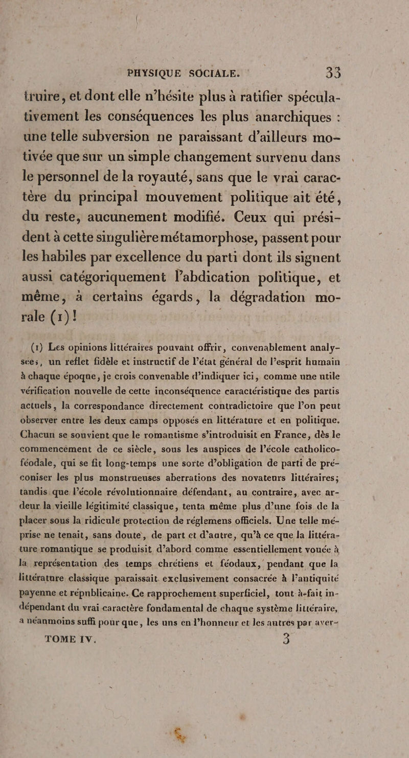 truire, et dont elle n’hésite plus à ratifier spécula- tivement les conséquences les plus anarchiques : une telle subversion ne paraissant d’ailleurs mo- tivée que sur un simple changement survenu dans le personnel de la royauté, sans que le vrai carac- tère du principal mouvement politique ait été, du reste, aucunement modifié. Ceux qui prési- dent à cette singulière métamorphose, passent pour les habiles par excellence du parti dont ils signent aussi catégoriquement labdication politique, et même, à certains égards, la dégradation mo- rale (1)! | (1) Les opinions littéraires pouvant offrir, convenablement analy- sée;, un reflet fidèle et instructif de l’état général de l'esprit humain à chaque époque, je crois convenable d’indiquer ici, comme une utile vérification nouvelle de cette inconséquence caractéristique des partis actuels, la correspondance directement contradictoire que l’on peut observer entre les deux camps opposés en littérature et en politique. Chacun se souvient que le romantisme s’introduisit en France, dès le commencement de ce siècle, sous les auspices de l’école catholico- féodale, qui se fit long-temps une sorte d’obligation de parti de pré- coniser les plus monstrueuses aberrations des novateurs littéraires; tandis. que. l’école révolutionnaire défendant, au contraire, avec ar- deur la vieille légitimité classique, tenta même plus d’une fois de la placer sous la ridicule protection de réglemens officiels. Une telle mé- prise ne tenait, sans doute, de part ct d’aatre, qu’à ce que la littéra- ture romantique se produisit d’abord comme essentiellement vouée à la représentation des temps chrétiens et féodaux, pendant que la littérature classique paraissait. exclusivement consacrée à l’antiquité payenne et répnblicaine. Ce rapprochement superficiel, tout à-fait in- dépendant du vrai caractère fondamental de chaque système littéraire, à néanmoins sufñ pour que, les uns en l'honneur et les autres par aver- TOME iv. 3