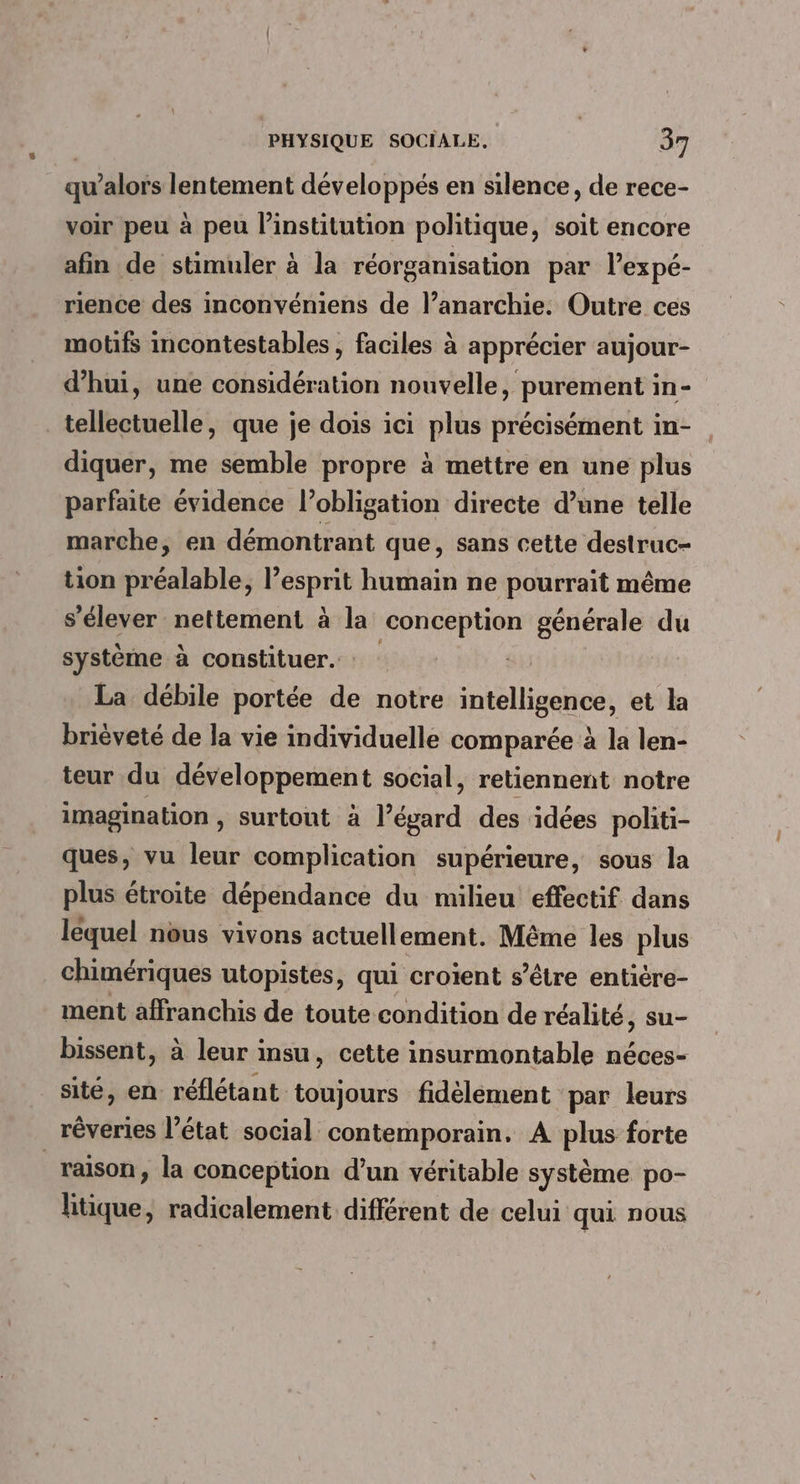 qu’alors lentement développés en silence, de rece- voir peu à peu linstitution politique, soit encore afin de stimuler à la réorganisation par l’expé- rience des inconvéniens de l’anarchie. Outre ces motifs incontestables, faciles à apprécier aujour- d’hui, une considération nouvelle, purement in- tellectuelle, que je dois ici plus précisément in- diquer, me semble propre à mettre en une plus parfaite évidence l’obligation directe d’une telle marche, en démontrant que, sans cette destruc- tion préalable, l’esprit humain ne pourrait même s'élever nettement à la conception générale du système à constituer. : La débile portée de notre intelligence, et la brièveté de la vie individuelle comparée à la len- teur du développement social, retiennent notre imagination , surtout à l’égard des idées politi- ques, vu leur complication supérieure, sous la plus étroite dépendance du milieu effectif dans léquel nous vivons actuellement. Même les plus chimériques utopistes, qui croient s'être entière- ment affranchis de toute condition de réalité, su- bissent, à leur insu, cette insurmontable néces- sité, en réflétant toujours fidélèment par leurs rêveries l’état social contemporain, A plus forte raison, la conception d’un véritable système po- litique, radicalement différent de celui qui nous