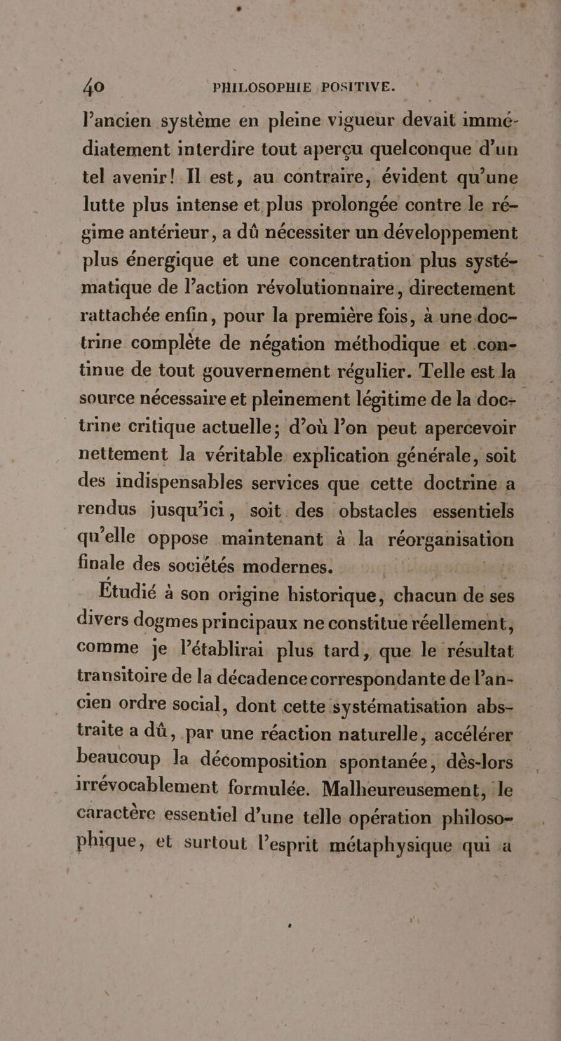 l’ancien système en pleine vigueur devait immé- diatement interdire tout aperçu quelconque d’un tel avenir! Il est, au contraire, évident qu’une lutte plus intense et plus prolongée contre le ré- sime antérieur, a dû nécessiter un développement plus énergique et une concentration plus systé- matique de l’action révolutionnaire, directement rattachée enfin, pour la première fois, à une.doc- trine complète de négation méthodique et con- ünue de tout gouvernement régulier. Telle est la source nécessaire et pleinement légitime de la doc- trine critique actuelle; d’où l’on peut apercevoir nettement la véritable explication générale, soit des indispensables services que cette doctrine: a rendus jusqu'ici, soit des obstacles essentiels qu’elle oppose maintenant à la réorganisation finale des sociétés modernes. D: Lo Cie Étudié à son origine historique, chacun de ses divers dogmes principaux ne constitue réellement, comme je l’établirai plus tard, que le résultat transitoire de la décadence correspondante de l’an- cien ordre social, dont cette systématisation abs- traite a dû, par une réaction naturelle, accélérer beaucoup la décomposition spontanée, dès-lors irrévocablement formulée. Malheureusement, le caractère essentiel d’une telle opération philoso- phique, et surtout l'esprit métaphysique qui à