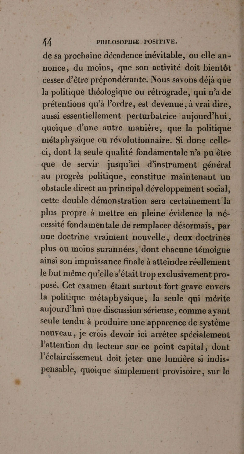 de sa prochaine décadence inévitable, ou elle an- _nonce, du moins, que son activité doit bientôt cesser d’être prépondérante. Nous savons déjà que la politique théologique ou rétrograde, qui n’a de prétentions qu’à l’ordre, est devenue, à vrai dire, aussi essentiellement. perturbatrice aujourd’hui, quoïque d’une autre manière, que la politique métaphysique ou révolutionnaire. Si donc celle- ci, dont la seule qualité fondamentale n’a pu être que de servir jusqu'ici d’instrament général au progrès politique, constitue maintenant un obstacle direct au principal développement social, cette double démonstration sera certainement la plus propre à mettre en pleine évidence la né- cessité fondamentale de remplacer désormais, par une doctrine vraiment nouvelle, deux doctrines plus ou moins surannées, dont chacune témoigne ainsi son impuissance finale à atteindre réellement le but même qu’elle s’était trop exclusivement pro- posé. Cet examen étant surtout fort grave envers la politique métaphysique, la seule qui mérite aujourd’hui une discussion sérieuse, comme ayant seule tendu à produire une apparence de système nouveau, Je crois devoir ici arrêter spécialement Déttvritioé du lecteur sur ce point capital, dont l’éclaircissement doit jeter une Jumière si indis- pensable, quoique simplement provisoire, sur le