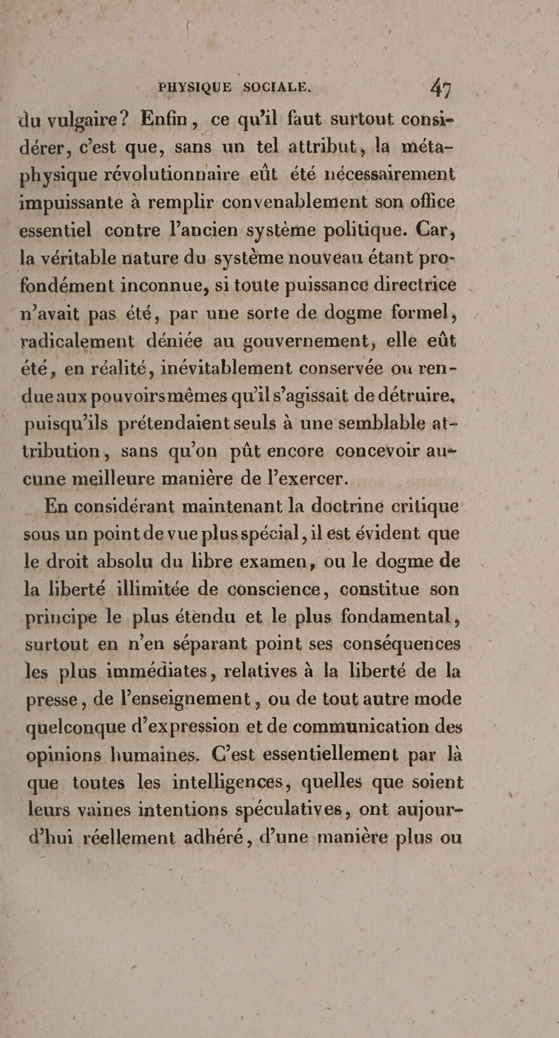 du vulgaire? Enfin, ce qu'il faut surtout consi- dérer, c’est que, sans un tel attribut, la méta- physique révolutionnaire eût été nécessairement impuissante à remplir convenablement son office essentiel contre l’ancien système politique. Car, la véritable nature du système nouvéan étant pro- fondément inconnue, si toute puissance directrice n'avait pas été, par une sorte de dogme formel, radicalement déniée au gouvernement, elle eût été, en réalité, inévitablement conservée où ren- due aux pouvoirsmêmes qu'il s'agissait de détruire, puisqu'ils prétendaient seuls à une semblable at- tribution, sans qu'on püt encore concevoir au cune meilleure manière de l’exercer. En considérant maintenant la doctriné critique sous un point de vue plusspécial,, il est évident que le droit absolu du libre examen, ou le dogme de la liberté illimitée de conscience, constitue son principe le plus étendu et le plus fondamental, surtout en n’en séparant point ses conséquences les plus immédiates, relatives à la liberté de la presse, de l’enseignement, ou de tout autre mode quelconque d’expression et de communication des opinions humaines. C’est essentiellement par là que toutes les intelligences, quelles que soient leurs vaines intentions spéculatives, ont aujour- d’hui réellement adhéré, d’une manière plus ou