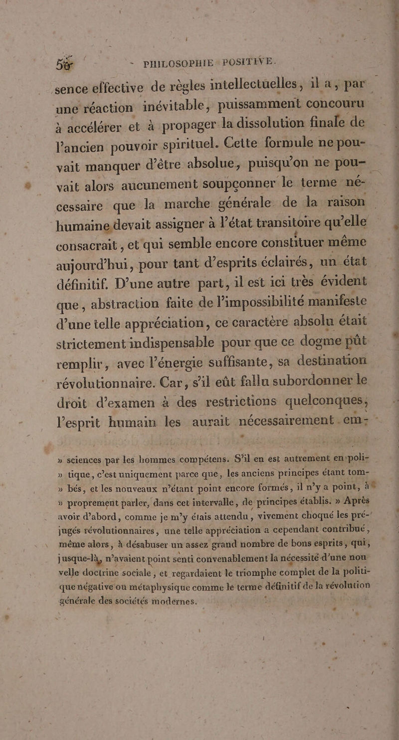 sence effective de règles intellectuelles, ila, par une réaction inévitable, puissamment concouru x accélérer et à propager la dissolution finale de l’ancien pouvoir spirituel. Cette formule : ne pou- vait manquer d’être absolue, puisqu'on ne pou- vait alors aucunement soupçonner le terme né- cessaire que la marche générale de la raison humaine devait assigner à l’état transitoire qu’elle consacrait , et qui semble encore constituer même aujourd’hui, pour tant d’esprits éclairés, un état définitif, D’une autre part, il est ici très évident que, abstraction faite de l impossibilité manifeste d’une telle appréciation, ce caractere absolu était strictement indispensable pour que ce dogme püt remplir, avec l’énergie suffisante, sa destination ” révolutionnaire. Car, sil eût fallu subordonner le droit d'examen à des restrictions quelconques, l'esprit humain les aurait ab à LE » sciences par les Lo compétens. S'il en est autrement en:poli= | » tique, c’est uniquement parce que, les anciens principes étant tom- » bés, et les nouveaux n'étant point encore formés , il n’y a point, à® » proprement parler, dans cet intervalle, de principes établis. » Après avoir d’abord, comme je m’y étais attendu, , Yivement choqué les pré-’ jugés révolutionnaires, une telle appréciation a cependant contribué, même alors, à désabuser un assez grand nombre de bons esprits, qui, jusque-là, n’avaient point senti convenablement la nécessité” d’une non velle doctrine sociale , et regardaient le triomphe complet de la politi- que négalivé où Havbatee comme le terme définitif de Ja révolution générale des sociétés modernes.