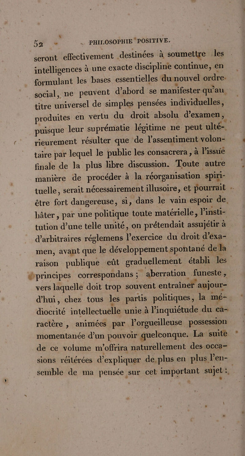 52 + PHILOSOPHIE ‘POSITIVE. seront effectivement destinées à soumettre les intelligences à une exacte discipline continue, en formulant les bases essentielles du nouvel ordre. social, ne peuvent d’abord se manifester qu'au titre universel de simples pensées individuelles , produites en vertu du droit absolu d'examen ; puisque leur suprématie légitime ne peut ulté-_ reurement résulter que de l’assentiment volon- taire par lequel le public les consacrera, à l'issue finale de la plus libre discussion. Toute autre manière de procéder à la réorganisation spiri- tuelle, serait nécessairement illusoire, et pourrait être fort dangereuse, si, dans le vain espoir de, hâter, par une politique toute matérielle, linsti- tution d’une telle unité, on prétendait assujétir à arbitraires réglemens l’exercice du droit d'exa- men, avant que le développement spontané de Îa raison publique eût graduellement établi les dprincipes correspondans ; aberration funeste , vers laquelle doit trop souvent entraîner aujour- d'hui, chez tous les parts politiques, la mé- diocrité intellectuelle unie à l'inquiétude du cà- ractère , animées par l’orgueilleuse possession momentanée d’un pouvoir quelconque. La suite de ce volume m'offrira naturellement des occa- sions réitérées d'expliquer de, plus en plus l’en- semble de ma pensée sur cet important sujet: | »