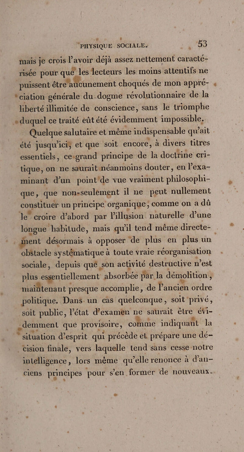 | “PHYSIQUE SOCIALE. à ‘80 mais je crois l'avoir déjà assez nettement caracté- risée pour qué les lecteurs les moins attentifs ne . puissent étréaticunement choqués de mon appré- *ciation générale du dogme révolutionnaire de la liberté illimitée de conscience, sans le triomphe * duquel ce traité eût été évidemment impossible. Quelque salutaire et même indispensable qu'ait été jusqu'ici; et que soit encore, à divers titres essentiels, ce-grand principe de la doctrine cri- ‘tique, on ne sauraîit:néanmoins douter, en l’exa- minant d’un point'de vue vraiment philosophi- que, que nonsseulément il ne peut nullement constituer un principe organique; comme on a dû le” croire d’abord par Pillusion naturelle d’une longue habitude, mais qu'il tend même directe- ent désormais à opposer de plus en plus un. obétacle systématique à toute vraie réorganisation sociale, depuis qué son activité destructive n’est plus essentiellement absorbée par la démolition, maintenant presque accomplie, de l’ancien ordre politique. Dans. un cas quelconque, soit ‘privé, soit public, l’état d’examen ne saurait être éVi- .demment qué provisoire, comme indiquant la “situation d’esprit qui précède et prépare une dé- _ Cision finale, vers laquelle tend sans cesse notre intelligence, lors même qu’elle renonce à d’an- ciens principes pour sen former de nouveaux.