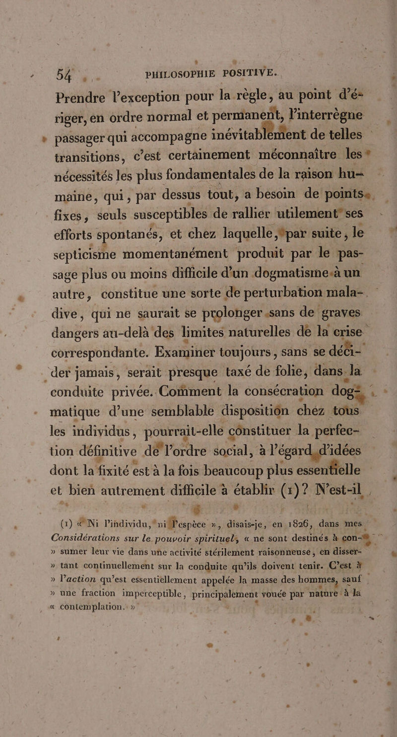 . ST PHILOSOPHIE POSITIVE. Prendre l'exception pour la règle, au point d’é* riger,, en ordre normal et permanent, Vinterrègne transitions, c’est certainement méconnaître les * nécessités les plus fondamentales de la raison hu= maine, qui, par dessus tout, a besoin de pointse fixes, seuls susceptibles de rallier utilement” ses efforts spontanés, et chez laquelle par suite, le septicisme momentanément produit par le pas- sage plus ou moins difficile d'un dogmatisme-.à un dive, qui ne saurait se prolonger.sans de graves dE au-delà des limites naturelles de la crise correspondante. Examiner toujours, sans se déè- _der jamais, serait presque taxé de fohe, dans. la matique d’une semblable dispositiôn chez tous les individus, RSS elle cônstituer la perfec- tion définitive dé l’ordre jatale al égardsd idées dont la fixité est à la fois beaucoup plus essenfielle et bieñ autrement difficile à établir (1)? N’est-1l | à à : | (1) @Ni l'individu niMPespèce », disais-je, en 1826, dans mes » sumer leur vie dans une activité stérilement raisonneuse, en disser- » tant continuellement sur la conduite qu’ils doivent tenir. C’est # — » une fraction imperceptible, principalement vouée par nature: à la « Contemplation. » + ©