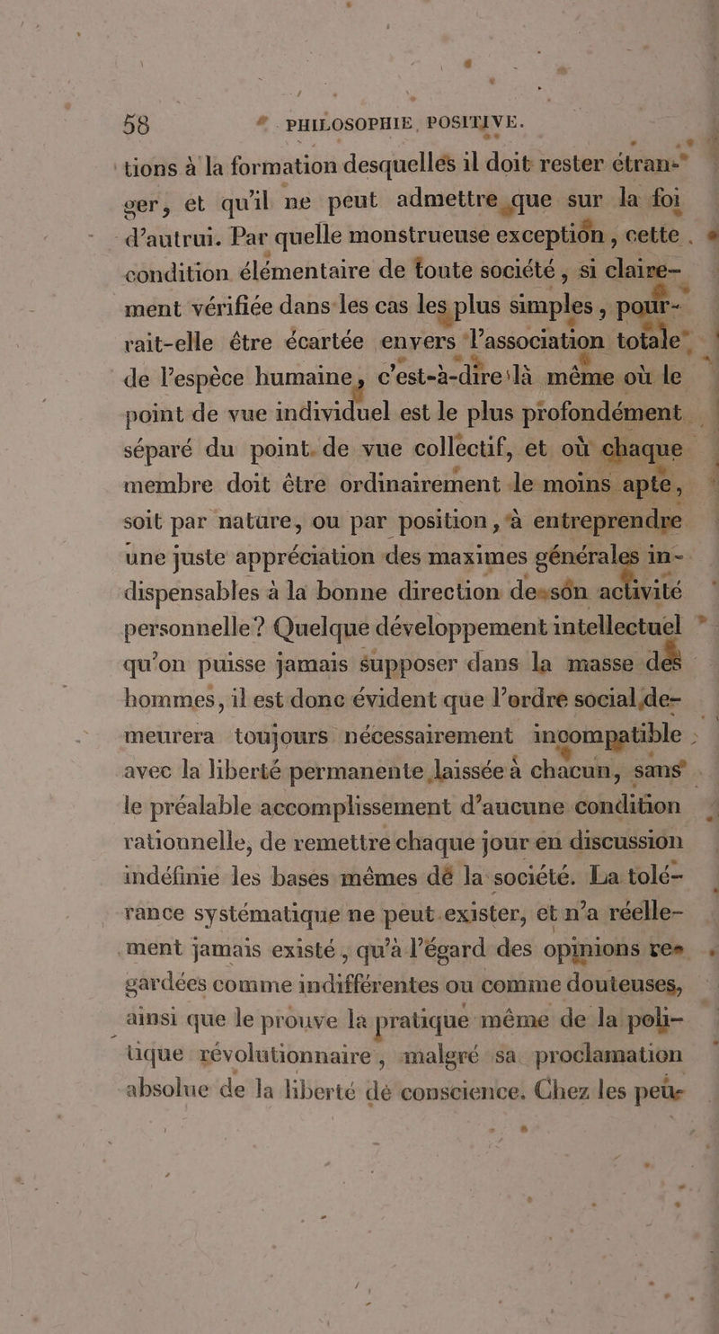 \ ; ; .: » / 58 # PHILOSOPHIE, POSITIVE. e tions à la formation desquelles il doit rester étran ser, et qu'il pe peut admettre «que sur la foi condition élémentaire de toute société, si claire- - ® # | de lespèce humaine, c'est-à-direilà même où le membre doit être ordinairement le moins apte, soit par nature, où par position, à entrepren d e une juste appréciation des maximes générales in- dispensables à la bonne direction dessôn nv personnelle ? Quelque développement intellectuel 1 hommes, il est donc évident que l’ordre social,de- # le préalable accomplissement d’aucune condition rationnelle, de remettre chaque jouren discussion indéfinie les bases mêmes dé la société. La tolé- rance systématique ne peut.exister, et n’a réelle- ment jamais existé, qu’à l'égard des opimions res gardées comme indifférentes ou comme douteuses, ainsi que le prouve la pratique même de la poli- üque révolutionnaire, malgré sa proclamation absolue de la liberté dé conscience. Chez les peüs