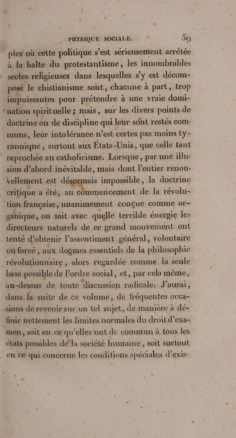 . pla où cette politique s’est sérieusement arrêtée à la halte du protestantisme, ies innombrables sectes religieuses dans lesquelles s ÿ est décom- posé le chistianisme sont, chacune à part, trop impuissantes pour prétendre à à une vraie domi- doctrine ou de discipline qui leur sont restés com: muns, leur intolérance n’est certes pas moins tÿ- rannique , surtout aux États-Unis, que celle tant reprochée au catholicisme. Lorsque, par une illu- sion d’abord inévitable, mais dont l’entier renou- vellement est désormais impossible, la doctrine critique a été; au commencement de la révolu- tion française, unanimement conçue comme or- ganique, on $ait avec quelle terrible énergie les directeurs naturels dé ce grand mouvement ont tenté d’obtenir l’assentiment général, volontaire ou forcé, aux dogmes essentiels de la philosophie révolutionnaire , alors regardée comme la seule base possible de lordre social, et, par cela même, dans. la suite de ce volume, de fréquentes oCca- sions de revenir sur un tel sujet, de manière à dé- men, soit en ce qu’elles ont de commun à tous les. états possibles dela société humaine , soit surtout en Ce qui concerne les conditions spéciales d’exis-