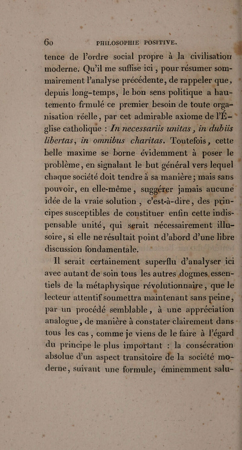 6o PHILOSOPHIE POSITIVE. tence de l’ordre social propre à la civilisation moderne. Qu'il me suffise ici, pour résumer som- mairement l’analyse précédente, de rappeler que, depuis long-temps, le bon sens politique a hau- temento frmulé ce premier besoin de toute orga- : + ghse catholique : /n necessariis unitas , in dubiis libertas, in omnibus charitas. Toutefois, cette belle maxime se borne évidemment à poser le chaque société doit tendre à sa manière; maïs sans pouvoir, en elle-même, suggérer jamais aucune idée de la vraie solution , c ’est-à-dire , des prin- cipes susceptibles de constituer enfin cette indis- pensable unité, qui serait nécessairement illu- soire, si elle nerésultait point d’abord d’une libre discussion fondamentale. * | Il serait certainement superflu d'analyser 1 ici üels de la métaphysique révolutionnaire , que le lecteur attentif soumettra maintenant sans peine j par un procédé semblable, à une appréciation tous les cas , comme je viens de le faire à l’égard du principe de plus important : la consécration absolue d’un aspect transitoire de la société mo- derne, suivant une formule, éminemment salu-