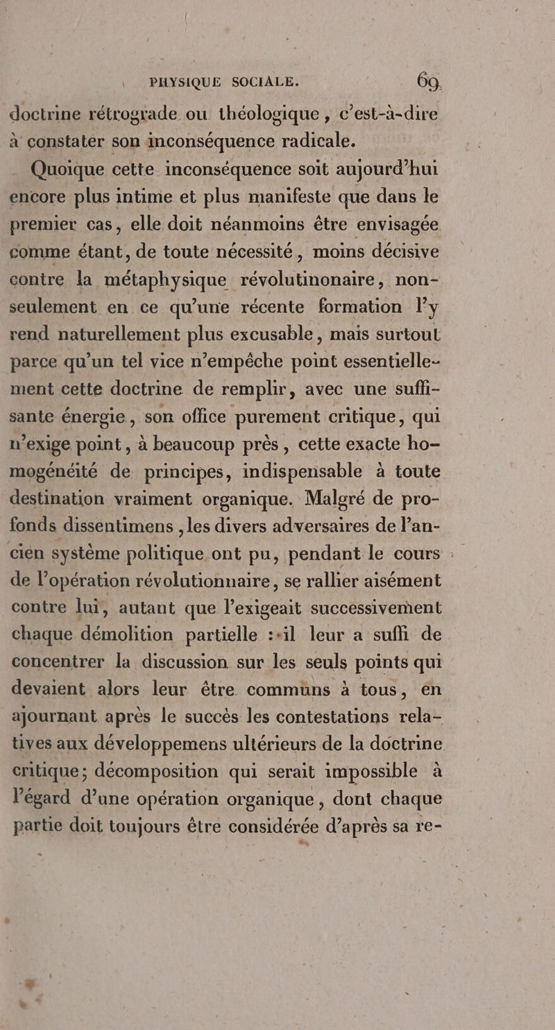 doctrine rétrograde ou théologique , c’est-à-dire à constater son inconséquence radicale. Quoique cette inconséquence soit aujourd’hui encore plus intime et plus manifeste que dans le premier cas, elle doit néanmoins être envisagée comme étant, de toute nécessité, moins décisive contre la métaphysique révolutinonaire, non- seulement en ce qu’une récente formation ly rend naturellement plus excusable, mais surtout parce qu’un tel vice n’empêche point essentielle- ment cette doctrine de remplir, avec une suffi- sante énergie, son office purement critique, qui n’exige point, à beaucoup près, cette exacte ho- mogénéité de principes, indispensable à toute destination vraiment organique. Malgré de pro- fonds dissentimens , les divers adversaires de l’an- cien système politique. ont pu, pendant le cours : de l'opération révolutionnaire, se rallier aisément contre luï, autant que l’exigeait successivement chaque démolition partielle :+il leur a suffi de concentrer la discussion sur les seuls points qui devaient alors leur être communs à tous, en ajournant après le succès les contestations rela- tives aux développemens ultérieurs de la doctrine critique; décomposition qui serait impossible à l'égard d’une opération organique , dont chaque partie doit toujours être considérée d’après sa re-