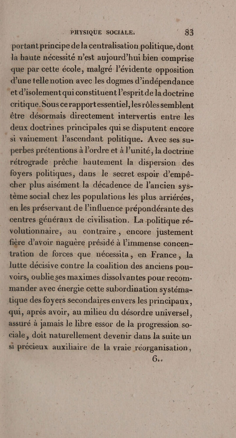 portant principe de la centrahsation politique, dont la haute nécessité n’est aujourd’hui bien comprise que par cette école, malgré l’évidente opposition d’une telle notion avec les dogmes d’indépendance et d'isolement quicon stituent l'esprit de la doctrine critique. Sous ce rapportessentel, les rôles semblent être désormais directement intervertis entre les deux doctrines principales qui se disputent encore _si vainement l’ascendant politique. Avec ses su- perbes prétentions à l’ordre et à l’unité, la doctrine rétrograde prêche hautement la dispersion des foyers politiques, dans le secret espoir d’empé- cher plus aisément la décadence de l’ancien sys- tème social chez les populations les plus arriérées, en les préservant de l’influence prépondérante des centres généraux de civilisation. La politique ré- volutionnaire, au contraire, encore justement fière d’avoir naguère présidé à l’immense concen- tration de forces que nécessita, en France, la lutte décisive contre la coalition des anciens pou- voirs, oublie ses maximes dissolvantes pour recom- mander avec énergie cette subordination systéma- tique des foyers secondaires envers les principaux, qui, après avoir, au milieu du désordre universel, assuré à jamais le libre essor de la progression so- Gale, doit naturellement devenir dans la suite un si précieux auxiliaire de la vraie réorganisation, 6,