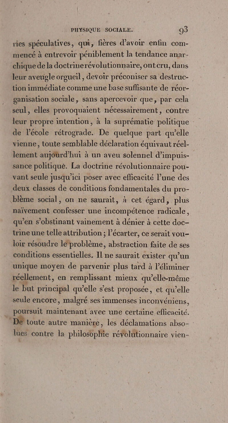 ries spéculatives, qui, fières d’avoir enfin com- mencé à entrevoir péniblement la tendance anar- chique de la doctrinerévolutionnaire, ont cru, dans leur aveugle orgueil , devoir préconiser sa destruc- tion immédiate comme une base suffisante de réor- ganisation sociale, sans apercevoir que, par cela seul, elles provoquaient nécessairement, contre leur propre intention, à la suprématie politique de l’école rétrograde. De quelque part qu’elle vienne, toute semblable déclaration équivaut réel- lement aujourd’hui à un aveu solennel d’impuis- sance politiquè. La doctrine révolutionnaire pou- vant seule jusqu'ici poser avec efficacité l’une des deux classes de conditions fondamentales du pro- blème social, on ne saurait, à cet égard, plus naïvement confesser une incompétence radicale, qu’en s’obstinant vainement à dénier à cette doc- trine une telle attribution ; l’écarter, ce serait vou- loir résoudre le problème, abstraction faite de ses conditions essentielles. Il ne saurait exister qu’un unique moyen de parvenir plus tard à l’éliminer réellement, en remplissant mieux qu’elle-même le but principal qu’elle s’est proposée, et qu’elle seule encore, malgré ses immenses inconvéniens, poursuit maintenant avec une certaine efhicacité. De’ toute autre manière, les déclamations abso- lues contre la philosophie révolutionnaire vien-