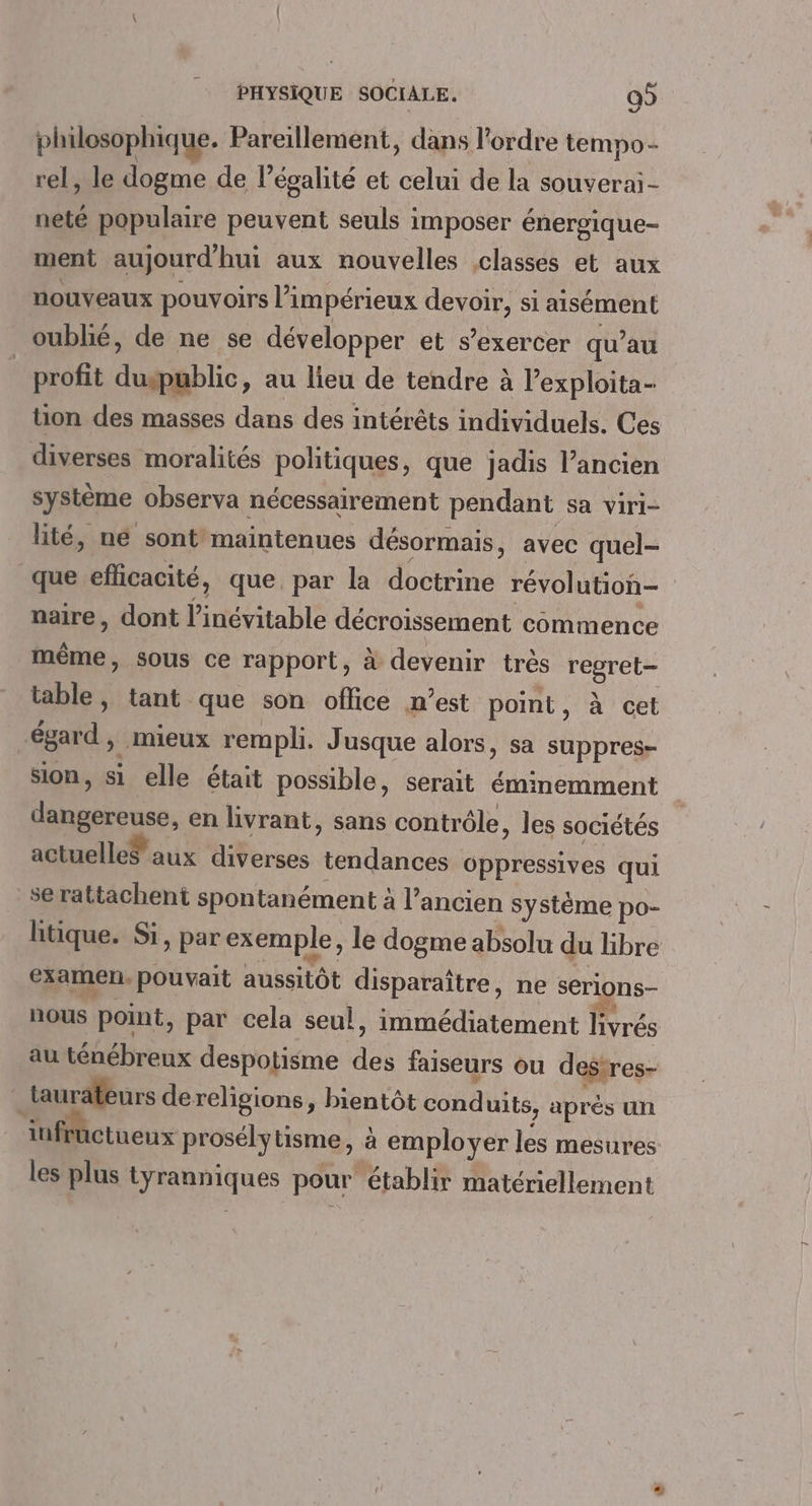 philosophique. Pareillement, dans l'ordre tempo- rel, le dogme de l’épalité et celui de la souverai- neté populaire peuvent seuls imposer énergique- ment aujourdhui aux nouvelles classes et aux nouveaux pouvoirs l’impérieux devoir, si aisément oublié, de ne se développer et s'exercer qu’au _ profit duspublic, au lieu de tendre à l’exploita- tion des masses dans des intérêts individuels. Ces diverses moralités politiques, que jadis l’ancien système observa nécessairement pendant sa viri- lité, né sont maintenues désormais, avec quel- que eflicacité, que par la doctrine révolution naire, dont l’inévitable décroissement commence même, sous ce rapport, à devenir très regret- table, tant que son office n’est point, à cet égard, mieux rempli. Jusque alors, sa suppres- sion, si elle était possible, serait éminemment dangereuse, en livrant, sans contrôle, les sociétés actuelle® aux diverses tendances oppressives qui se rattachent spontanément à l’ancien système po- litique. Si, par exemple, le dogme absolu du libre examen. pouvait aussitôt disparaître, ne serlons- nous point, par cela seul, immédiatement livrés au ténébreux despotisme des laiseurs ou deftres- “ taurafeurs dereligions, bientôt cond uits, après ur iufructueux prosélytisme, à employer les mesures les plus tyranniques pour’ établir matériellement