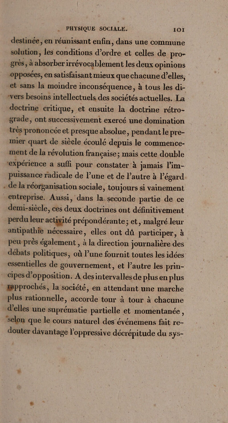 destinée, en réunissant enfin, dans une commune solution, les conditions d'ordre et celles de pro- grès, à absorber irrévocablement les deux opinions opposées, en satisfaisant mieux que chacune d’elles, “et sans la moindre inconséquence, à tous les di- wvers besoins intellectuels des sociétés actuelles. La doctrine critique, et ensuite la doctrine rétro- grade, ont successivement exercé une domination trés prononcée et presque absolue, pendant le pre- mier quart de siècle écoulé depuis le commence- ment de la révolution francaise; mais cette double “expérience a sufli pour constater à jamais l’im- puissance radicale de l’une et de l’autre à l'égard. de la réorpanisation sociale, toujours si vainement entreprise. Aussi, dans la. seconde partie de ce demi-siècle, ces deux doctrines ont définitivement | perdu leur actiyité prépondérante ; et, malgré leur antipathie nécessaire, elles ont dû participer, à peu-près également , à la direction journalière des débats politiques, où l’une fournit toutes les idées essentielles de gouvernement, et l’autre les prin- cipes d'opposition. À des intervalles de plus en plus epprochés, la société, en attendant une marche plus rationnelle, accorde tour à tour à chacune d'elles une suprématie partielle et momentanée , selon que le cours naturel des événemens fait re- douter davantage loppressive décrépitude du sys-