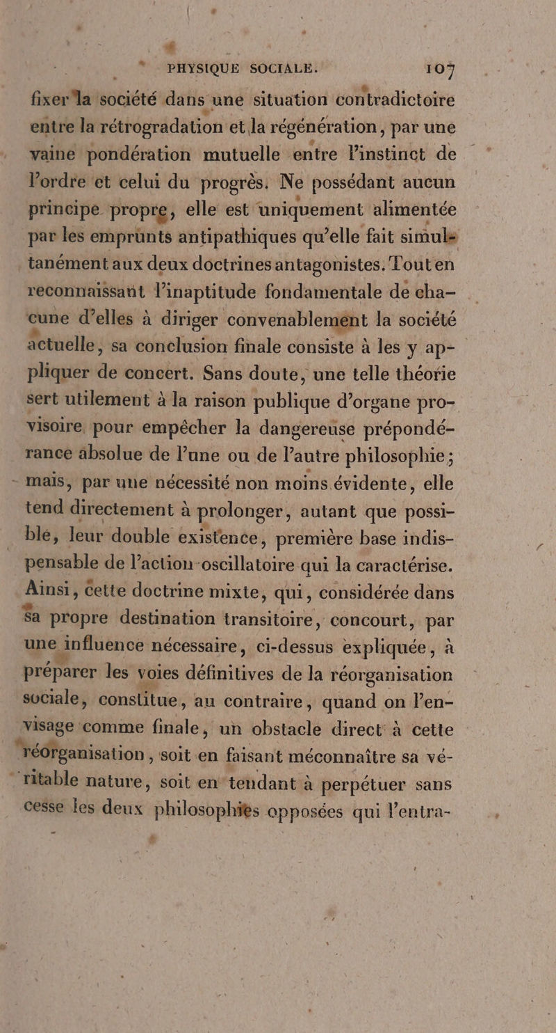 ” PHYSIQUE SOCIALE. 107 fixer la société dans uné situation contradictoire entre la rétrogradation et. la régénération , Par une vaine pondération mutuelle entre l'instinct de Vordre et celui du progrès. Ne possédant aucun principe propre, elle est uniquement alimentée par les emprünts antipathiques qu’elle fait sinuls tanément aux deux doctrines antagonistes. Touten reconnaissant linaptitude fondamentale de cha- Gine d’elles à diriger convenablement la société actuelle, sa conclusion finale consiste à les y ap- pliquer de concert. Sans doute, une telle théorie sert utilement à la raison publique d’organe pro- visoire, pour empêcher la dangereuse prépondé- rance absolue de l’une ou de l’autre philosophie; - mais, par une nécessité non moins évidente, elle tend dansante à prolonger, autant que possi- blé, leur double existence, première base indis- pensable de l’action-oscillatoire qui la caractérise. pr cette doctrine mixte, qui, considérée dans Sa propre destination transitoire, concourt, HR une ejnfluence nécessaire, Ci- ai expliquée, à préparer les voies défhitèves de la réorganisation sociale, constitue , au contraire, quand on l’en- visage comme finale, un obstaclé direct: à cette _ réorganisation , Soit en faisant méconnaître sa vé- “‘fitable nature, soit en’ tendant à perpétuer sans cesse les deux philosophies opposées qui l’entra- … 3