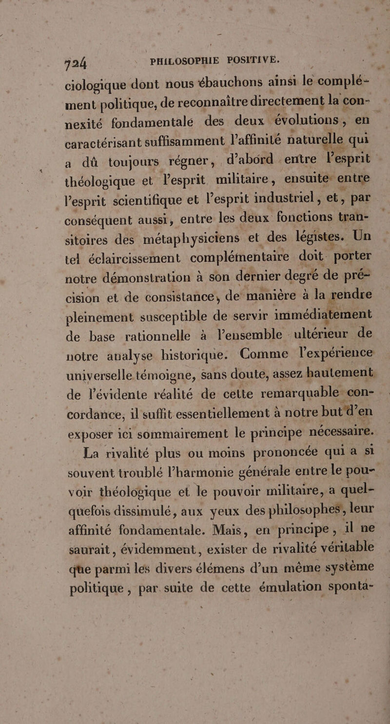 ciologique dont nous ébauchons ainsi le complé- ment politique, de reconnaitre directement la con- nexité fondamentale des deux évolutions, en. caractérisant suffisamment l’affinité naturelle qui a dû toujours régner, d’abord . entre l'esprit théologique et Vesprit militaire, ensuite entre l'esprit scientifique et l'esprit industriel, et, par conséquent aussi, entre les deux fonctions tran- sitoires des métaphysiciens et des légistes. Un tel éclaircissement complétmentaire doit. porter notre démonstration à Son dernier degré de pré- cision et de consistance, de’ manière à la rendre pleinement susceptible de servir immédiatement de base rationnelle à l’ensemble : tre de notre analyse historique. Comme l'expérience universelle témoigne, sans doute, assez hautement de l’évidente réalité de cette remarquable. con- cordance, il suffit essentiellement à notre butd’en exposer ici sommairement le principe nécessaire. La rivalité plus ou moins prononcée qui à st souvent troublé l'harmonie générale entre le pou- voir théologique et le pouvoir militaire, a quel- quefois dissimulé, aux yeux des philosophes, leur affinité fondamentale. Mais, en principe, il ne saurait, évidemment, exister de rivalité véritable qe parmi les divers élémens d’un même système politique , par suite de cette émulation sponta-