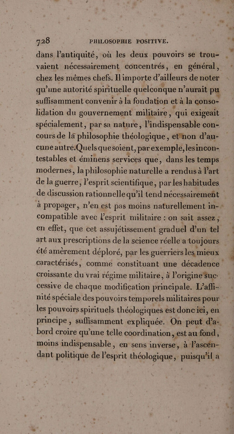 valent nécessairement concentrés, en général, chez les mêmes chefs. Il importe d’ailleurs de noter spécialement, par sa nature, l'indispensable con- cours de 14 philosophie théologique, etfnon d’au- cune autré.Quelsquesoient, parexemple, lesincon- testables et éminens services que, dans les temps modernes, la philosophie naturelle a rendus à l’art compatible avec l'esprit militaire : on sait assez ; en eflet, que cet assujétissement graduel d’un tel art aux prescriptions de la science réelle a toujours été amèrement déploré, par les guerriers les mieux cessive de chaque modification principale. L’affi- nité spéciale des pouvoirs temporels militaires pour les pouvoirs spirituels théologiques est donc ie, en principe , suffisamment expliquée. On peut dl bord croire qu'une telle coordination, est au fond, moins indispensable, en sens inverse, à l’ascén- dant politique de l’esprit théologique, puisqu'il a