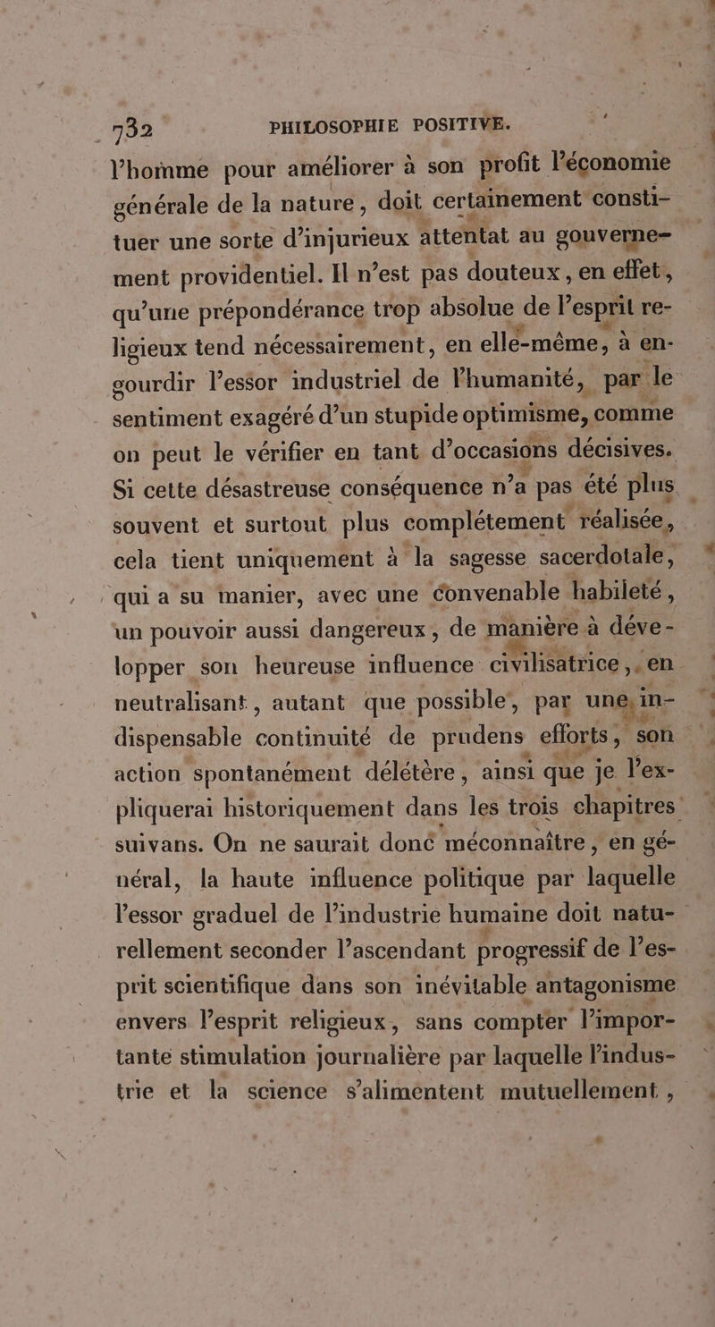 à homme pour améliorer à son profit Péconomie générale de la nature, doit certainement consti- tuer une sorte d’injurieux attentat au gouverne ment providentiel. Il n’est pas douteux , en effet, qu’une prépondérance trop absolue de F esprit re- ligieux tend nécessairement, en cle méme à en- gourdir l'essor industriel de Fhumamité, par Je sentiment exagéré d’un stupide pHERES comme on peut le vérifier en tant d’ Mode li décisives. Si cette désastreuse conséquence n’a pas été plus. souvent et surtout plus complétement réalisée, cela tient uniquement à la sagesse sacerdotale, qui a su manier, avec une éonvenable habileté : un pouvoir aussi dangereux, de manière à déve - lopper son heureuse influence civilisatrice en neutralisant, autant que possible, par QE in- dispensable atout de prudens efforts; son action spontanément délétère, ainsi que j je. l’'ex- pliquerai historiquement dans les trois chapitres suivans. On ne saurait doné méconnaître , en gé- néral, la haute influence politique par laquelle l'essor graduel de l’industrie humaine doit natu- rellement seconder l’ascendant progressif de l’es- prit scientifique dans son inévitable antagonisme envers l'esprit religieux, sans compter l’impor- tante stimulation journalière par laquelle Pindus- trie et la science s’aliméntent mutuellement ,