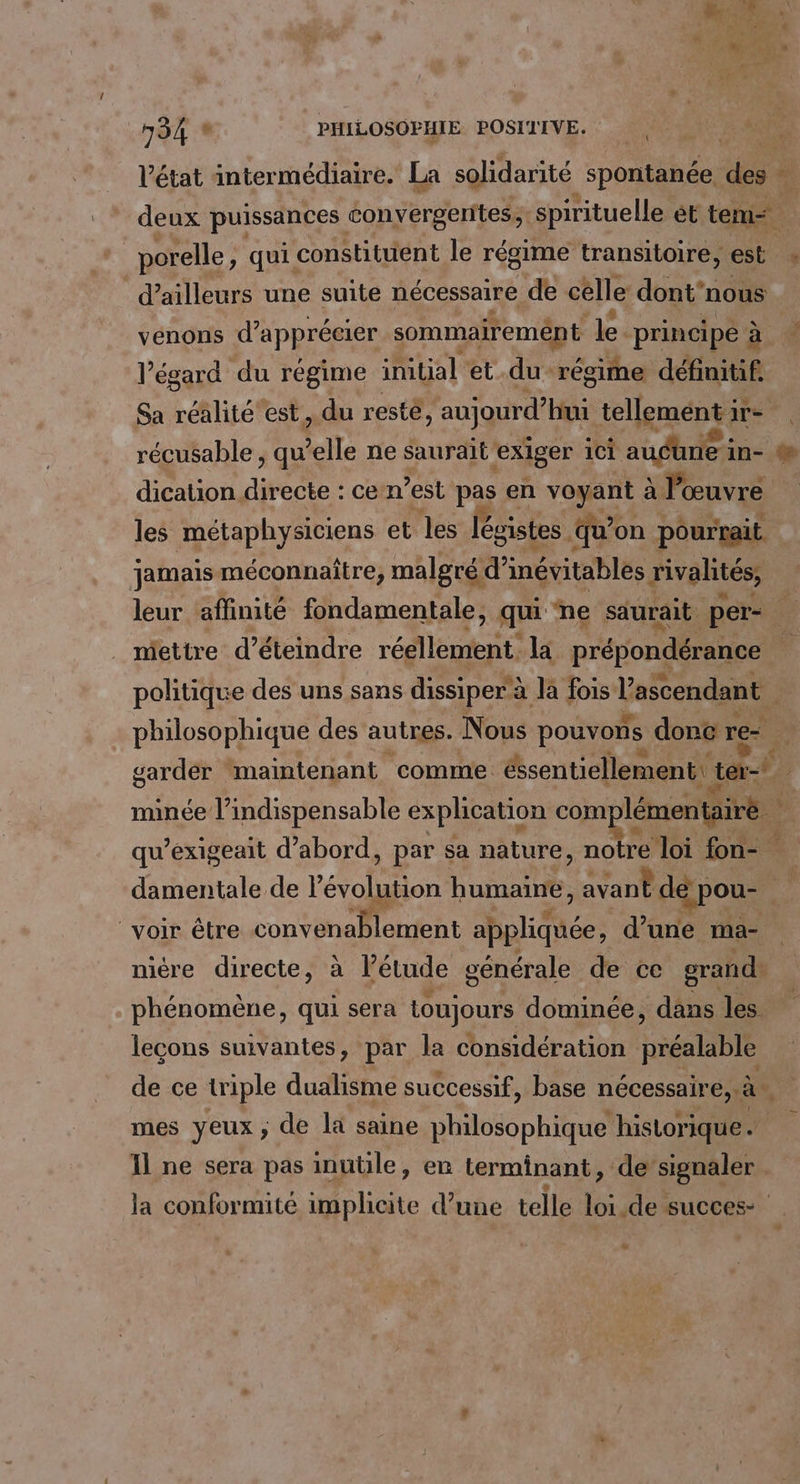 l’état intermédiaire. La solidarité spontanée. Lex “ deux puissances convergerites, ‘spirituelle et tem | porelle, qui constituent le régime transitoire, est : d’ailleurs une suite nécessaire de celle dont'nous vénons d'apprécier sommairemént le. principe à l’égard du régime initial et du régime définitif. Sa raie est. du resté aujourd’hui tellemént ir- récusable , qu elle ne saurait. exiger 1Ci andhues in- @% dication directe : cen est pas en voyant à l’œuvre les métaphysiciens et les légistes qu* on pourrait. jamais méconnaitre, malgré d’ inévitables rivalités, | leur affinité fondamentale, qui ne saurait. per- mettre d’éteindre res la prépondérance politique des uns sans dissiper à Ja fois l'ascendant | philosophique des autres. Nous pouvons donc re- F garder ‘maintenant comme éssentiellement ter minée l'indispensable explication com! lémentairé qu’exigeait d’abord, par sa nature, notre loi fon- damentale de l'érolon humaine, A de pou- voir être one aplidiée, d’une ma- nicre directe, à l’étude générale de ce grand phénomène, qui sera toujours dominée, dans les lecons suivantes, par la considération préalable de ce triple dualisme successif, base nécessaire, CLS mes yeux ; de la saine philosophique historique. Il ne sera pas inuüle, en terminant, de: signaler | la conformité RU d’une telle Los. de succes: -