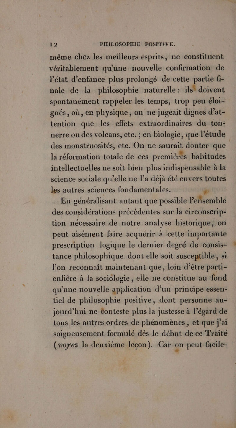 même chez les meilleurs esprits, ne constiluent véritablement qu'une nouvelle confirmation de l’état d’enfance plus prolongé de cette partie fi- nale de la philosophie naturelle : ils* doivent spontanément rappeler les temps, trop peu éloi- gnés , où, en physique, on ne jugeait dignes d’at- tention que les effets extraordinaires du ton- nerre ou des volcans, etc. ; en biologie, que étude des monstruosités, etc. On ne saurait douter que | la réformation totale de ces premières habitudes intellectuelles ne soit bien plus indispensable à la science sociale qu’elle ne l’a déjà été envers toutes les autres sciences fondamentales. En généralisant autant que possible l’eñsemble des considérations précédentes sur la circonserip- tion nécessaire de notre analyse historique; on peut aisément faire acquérir à cette importante prescription logique le dernier degré de consis- tance philosophique dont elle soit susceptible, si l’on reconnait maintenant que, loin d’être parti= culière à la sociologie , elle ne constitue au fond qu'une nouvelle application d'un principe essen- tiel de philosophie positive, dont personne au- jourd’hui ne éonteste plus la justesse à l’égard de tous les autres ordres de phénomènes, et que jai soigneusement formulé dès le début de ce Traité (voyez la deuxième leçon). Car on peut facile-