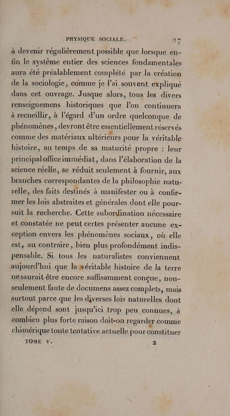 à devenir régulièrement possible que lorsque en- fin le système entier des sciences fondamentales aura été préalablement complété par la création de la sociologie, comme je lai souvent expliqué dans cet ouvrage. Jusque alors, tous les divers renseignemens historiques que l’on continuera à recueillir, à l’égard d’un ordre quelconque de phénomènes, devront être essentiellement réservés comme des matériaux ultérieurs pour la véritable histoire, au temps de sa maturité propre : leur principaloffice immédiat, dans l’élaboration de la science réeHe, se réduit seulement à fournir, aux branches correspondantes de la philosophie natu- relle, des faits destinés à manifester ou à confir- mer les lois abstraites et générales dont elle pour- suit la recherche. Cette subordination nécessaire et constatée ne peut certes présenter aucune ex- ception envers les phénomènes sociaux, où elle est, au contraire, bien plus profondément indis- pensable. Si tous les naturalistes conviennent aujourd’hui que la wéritable histoire de la terre nesaurait être encore suffisamment conçue, non- seulement faute de documens assez complets, mais surtout parce que les diverses lois naturelles dont elle dépend sont jusqu'ici trop peu connues, à combien plus forte raison doit-on regarder cominie chimérique toute tentative actuelle pour constituer TOME v. 2