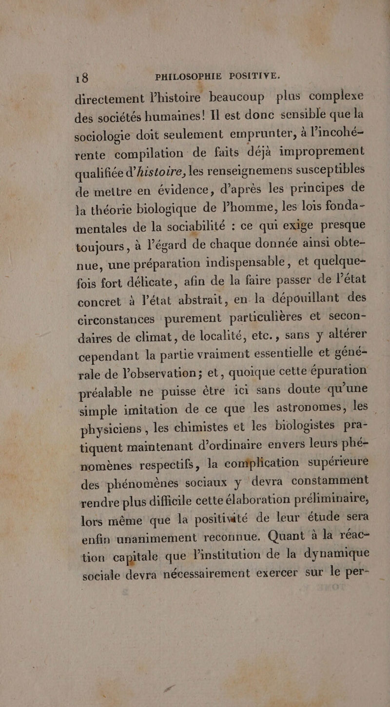 directement l’histoire beaucoup plus complexe des sociétés humaines! Il est donc sensible que la sociologie doit seulement emprunter, à l’incohé- rente compilation de faits déjà improprement qualifiée d'histoire, les renseignemens susceptibles de mettre en évidence, d’après les principes de la théorie biologique de l’homme, les lois fonda- mentales de la sociabilité : ce qui exige presque toujours , à l'égard de chaque donnée ainsi obte- nue, une préparation indispensable, et quelque- fois fort délicate, afin de la faire passer de l’état concret à l’état abstrait, en la dépouillant des circonstances purement particulières et secon- daires de climat, de localité, etc., sans y altérer cependant la partie vraiment essentielle et géné- rale de l'observation; et, quoique cette épuration préalable ne puisse être ici sans doute qu’une simple imitation de ce que les astronomes, les physiciens , les chimistes et les biologistes pra- tiquent maintenant d'ordinaire envers leurs phé- nomènes respectifs, la complication supérieure des phénomènes sociaux y devra constamment rendre plus difficile cette élaboration préliminaire, lors même que la positité de leur étude sera enfin unanimement reconnue. Quant à la réac- tion capitale que lPinstitution de la dynamique sociale devra nécessairement exercer sur le per-