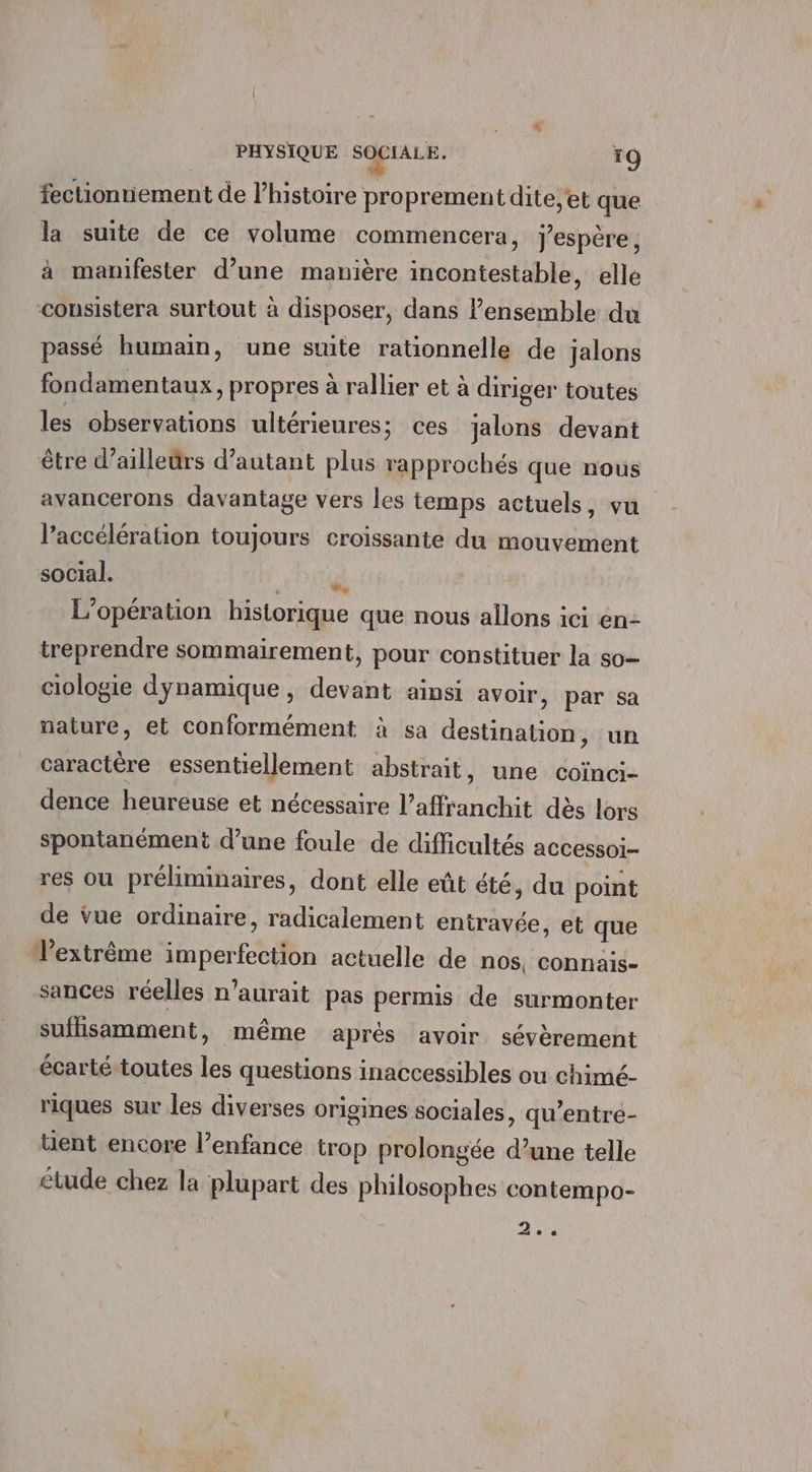 fectionniement de l’histoire proprement dite;et que la suite de ce volume commencera, j'espère, à manifester d’une manière incontestable, elle consistera surtout à disposer, dans l’ensemble du passé humain, une suite rationnelle de jalons fondamentaux, propres à rallier et à diriger toutes les observations ultérieures ; ces jalons devant être d’ailleürs d’autant plus rapprochés que nous avancerons davantage vers les temps actuels, vu l'accélération toujours croissante du mouvement social. + 01T@ L'opération historique que nous allons ici en- treprendre sommairement, pour constituer la so ciologie dynamique, devant ainsi avoir, par sa nature, et conformément à sa destination, un caractère essentiellement abstrait, une coïnci- dence heureuse et nécessaire l’affranchit dès lors spontanément d’une foule de difficultés accessoi- res ou préliminaires, dont elle eût été, du point de vue ordinaire, radicalement eniravée, et que l'extrême imperfection actuelle de nos, connais- sances réelles n'aurait pas permis de surmonter suflisamment, même aprés avoir sévèrement écarté-toutes les questions inaccessibles ou chimé- riques sur les diverses origines sociales, qu’entre- üent encore l’enfance trop prolongée d’une telle étude chez la plupart des philosophes contempo- ? <s © €